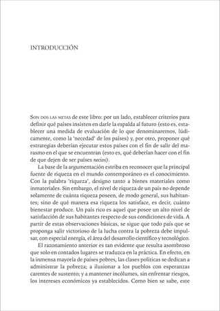 CAPÍTULO 1 15 
INTRODUCCIÓN 
SON DOS LAS METAS de este libro: por un lado, establecer criterios para 
definir qué países insisten en darle la espalda al futuro (esto es, esta-blecer 
una medida de evaluación de lo que denominaremos, lúdi-camente, 
como la ‘necedad’ de los países) y, por otro, proponer qué 
estrategias deberían ejecutar estos países con el fin de salir del ma-rasmo 
en el que se encuentran (esto es, qué deberían hacer con el fin 
de que dejen de ser países necios). 
La base de la argumentación estriba en reconocer que la principal 
fuente de riqueza en el mundo contemporáneo es el conocimiento. 
Con la palabra ‘riqueza’, designo tanto a bienes materiales como 
inmateriales. Sin embargo, el nivel de riqueza de un país no depende 
solamente de cuánta riqueza poseen, de modo general, sus habitan-tes; 
sino de qué manera esa riqueza los satisface, es decir, cuánto 
bienestar produce. Un país rico es aquel que posee un alto nivel de 
satisfacción de sus habitantes respecto de sus condiciones de vida. A 
partir de estas observaciones básicas, se sigue que todo país que se 
proponga salir victorioso de la lucha contra la pobreza debe impul-sar, 
con especial energía, el área del desarrollo científico y tecnológico. 
El razonamiento anterior es tan evidente que resulta asombroso 
que solo en contados lugares se traduzca en la práctica. En efecto, en 
la inmensa mayoría de países pobres, las clases políticas se dedican a 
administrar la pobreza; a ilusionar a los pueblos con esperanzas 
carentes de sustento; y a mantener incólumes, sin enfrentar riesgos, 
los intereses económicos ya establecidos. Como bien se sabe, este 
 