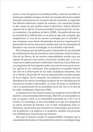CAPÍTULO 6 123 
mente, el servicio genera una entidad jurídica, como ha sucedido en 
numerosas ciudades europeas. Es decir, los usuarios del servicio acaban 
tomando conciencia de ser un nuevo tipo de asociación. La siguiente 
fase debería sobrevenir cuando los usuarios, con conciencia propia, 
se den cuenta de que pueden tomar la dirección y liderar distintos 
aspectos de la vida en «la nueva sociedad» (consecuencia de «la nue-va 
economía»). En palabras de Serra (2000): «Se podría afirmar que 
la sociedad de la información es un proceso algo más complejo que 
simplemente el “uso de las nuevas tecnologías por la sociedad” y 
que comporta como factor dinamizador de primera importancia la 
generación de nuevas estructuras sociales que son las encargadas de 
introducir esas nuevas tecnologías en la sociedad tradicional». 
Ello comporta que las políticas para el desarrollo de una sociedad 
de la información han de considerar como elemento crítico la forma-ción 
de los líderes, de los nuevos emprendedores sociales que son 
capaces de generar esas nuevas estructuras sociales que, a su vez, 
renuevan el tejido asociativo tradicional. Asimismo, hacen falta nue-vos 
programas de investigación sobre esas nuevas estructuras socia-les, 
apenas en sus comienzos. Esos programas no pueden basarse 
tan solo en la observación de las redes ciudadanas existentes, sino 
en el diseño y desarrollo de nuevas organizaciones sociales propias 
de la era digital. De lo contrario, nos podemos encontrar con una 
abundancia de nuevas tecnologías incapaces de ser utilizadas por las 
estructuras sociales tradicionales: «La clave de poner la sociedad en 
red es la potenciación de las sociedades de la red. Ese es el caso de 
las redes ciudadanas» (Sanromà 1999). 
La propuesta de este ensayo no pasa por proponer acceso libre de 
Internet a una comunidad determinada. Más bien, la comunidad a la 
que se apunta, como es la comunidad interesada en I+D+I en la 
ciencia y la tecnología, es una comunidad en la que sus integrantes 
ya tienen servicios de Internet y les es fácil comunicarse entre sí. 
Asimismo, las personas que necesitan ser convencidas, que pertene-cen 
al gobierno, a la empresa o la academia, también son personas 
con facilidad para comunicarse por Internet. 
Para que lo anterior suceda, es imprescindible conseguir que la 
comunidad interesada en el desarrollo de la ciencia y tecnología tenga 
 
