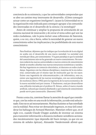124 PAÍSES SIN FUTURO 
conciencia de su existencia, y que las universidades comprendan que 
se abre un camino muy interesante de desarrollo. ¿Cómo conseguir 
actuar como un organismo inteligente?; ¿acaso la Universidad no es 
la organización más indicada para conseguir agrupar a las comunida-des 
interesadas en el desarrollo de la ciencia y la tecnología? 
Antes de continuar y ampliar la propuesta de articulación de un 
sistema nacional de innovación y de cerrar el tema sobre qué son las 
redes ciudadanas, vale la pena incluir unas reflexiones de Sanromà, 
quien, a su vez, cita a Serra, sobre la necesidad de generar un nuevo 
conocimiento sobre las implicancias y las posibilidades de este nuevo 
conocimiento: 
Para finalizar, déjenme que les indique que la evolución de la era digital 
no acaba con el desarrollo de una nueva sociedad. La sociedad está 
movida por ideas, por conocimiento. Y la gran paradoja es que la sociedad 
del conocimiento aún no ha generado un nuevo conocimiento. No tene-mos 
todavía las nuevas universidades o nuevos centros de conocimiento 
donde se enseñe a diseñar esas nuevas estructuras económicas y sociales. 
No hay ingenieros en comercio electrónico, ni doctores en redes ciuda-danas. 
Seguimos con las clásicas disciplinas y materias de la era indus-trial, 
conservadas por el mismo tipo de institución que las vio nacer. 
Existe una ingeniería de telecomunicación y de informática, esto es, 
existe una ingeniería de las nuevas tecnologías, con sus universidades 
de excelencia (Serra 1992) pero la ingeniería de la nueva economía y de 
la nueva sociedad está por crearse. Y finalmente, está por desarrollarse 
una reflexión iniciada por el profesor H. Simon, sobre el nuevo mundo 
artificial, cultural que estamos diseñando y qué sistema de conocimiento 
puede servir para construirlo. (Sanromá 1999) 
Frente a esta cita, conviene llamar la atención de aquel que conside-re 
que, con las redes en una era de la información, ya todo está solucio-nado. 
Esto no es así necesariamente. Muchas ilusiones se han estrellado 
con la realidad. Para evitar ser demasiado ingenuos, es muy útil consi-derar 
los hallazgos de Armand Mattelart. Mattelart refiere que, en el 
siglo XVIII, cuando Claude Chappe acababa de inventar un sistema 
para transmitir información a distancia mediante semáforos acciona-dos 
mecánicamente (que dependía del buen tiempo, ya que era un 
sistema de señales ópticas), Alexander Vandermonde afirmó que: 
 