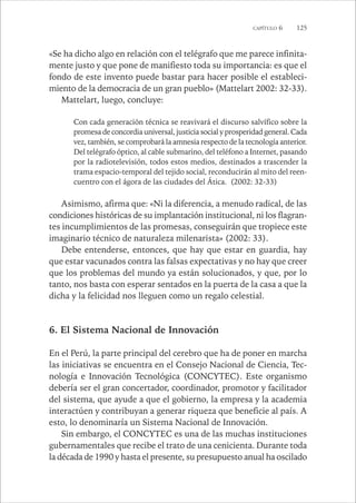 CAPÍTULO 6 125 
«Se ha dicho algo en relación con el telégrafo que me parece infinita-mente 
justo y que pone de manifiesto toda su importancia: es que el 
fondo de este invento puede bastar para hacer posible el estableci-miento 
de la democracia de un gran pueblo» (Mattelart 2002: 32-33). 
Mattelart, luego, concluye: 
Con cada generación técnica se reavivará el discurso salvífico sobre la 
promesa de concordia universal, justicia social y prosperidad general. Cada 
vez, también, se comprobará la amnesia respecto de la tecnología anterior. 
Del telégrafo óptico, al cable submarino, del teléfono a Internet, pasando 
por la radiotelevisión, todos estos medios, destinados a trascender la 
trama espacio-temporal del tejido social, reconducirán al mito del reen-cuentro 
con el ágora de las ciudades del Ática. (2002: 32-33) 
Asimismo, afirma que: «Ni la diferencia, a menudo radical, de las 
condiciones históricas de su implantación institucional, ni los flagran-tes 
incumplimientos de las promesas, conseguirán que tropiece este 
imaginario técnico de naturaleza milenarista» (2002: 33). 
Debe entenderse, entonces, que hay que estar en guardia, hay 
que estar vacunados contra las falsas expectativas y no hay que creer 
que los problemas del mundo ya están solucionados, y que, por lo 
tanto, nos basta con esperar sentados en la puerta de la casa a que la 
dicha y la felicidad nos lleguen como un regalo celestial. 
6. El Sistema Nacional de Innovación 
En el Perú, la parte principal del cerebro que ha de poner en marcha 
las iniciativas se encuentra en el Consejo Nacional de Ciencia, Tec-nología 
e Innovación Tecnológica (CONCYTEC). Este organismo 
debería ser el gran concertador, coordinador, promotor y facilitador 
del sistema, que ayude a que el gobierno, la empresa y la academia 
interactúen y contribuyan a generar riqueza que beneficie al país. A 
esto, lo denominaría un Sistema Nacional de Innovación. 
Sin embargo, el CONCYTEC es una de las muchas instituciones 
gubernamentales que recibe el trato de una cenicienta. Durante toda 
la década de 1990 y hasta el presente, su presupuesto anual ha oscilado 
 