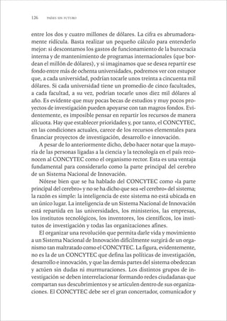 126 PAÍSES SIN FUTURO 
entre los dos y cuatro millones de dólares. La cifra es abrumadora-mente 
ridícula. Basta realizar un pequeño cálculo para entenderlo 
mejor: si descontamos los gastos de funcionamiento de la burocracia 
interna y de mantenimiento de programas internacionales (que bor-dean 
el millón de dólares), y si imaginamos que se desea repartir ese 
fondo entre más de ochenta universidades, podremos ver con estupor 
que, a cada universidad, podrían tocarle unos treinta a cincuenta mil 
dólares. Si cada universidad tiene un promedio de cinco facultades, 
a cada facultad, a su vez, podrían tocarle unos diez mil dólares al 
año. Es evidente que muy pocas becas de estudios y muy pocos pro-yectos 
de investigación pueden apoyarse con tan magros fondos. Evi-dentemente, 
es imposible pensar en repartir los recursos de manera 
alícuota. Hay que establecer prioridades y, por tanto, el CONCYTEC, 
en las condiciones actuales, carece de los recursos elementales para 
financiar proyectos de investigación, desarrollo e innovación. 
A pesar de lo anteriormente dicho, debo hacer notar que la mayo-ría 
de las personas ligadas a la ciencia y la tecnología en el país reco-nocen 
al CONCYTEC como el organismo rector. Esta es una ventaja 
fundamental para considerarlo como la parte principal del cerebro 
de un Sistema Nacional de Innovación. 
Nótese bien que se ha hablado del CONCYTEC como «la parte 
principal del cerebro» y no se ha dicho que sea «el cerebro» del sistema; 
la razón es simple: la inteligencia de este sistema no está ubicada en 
un único lugar. La inteligencia de un Sistema Nacional de Innovación 
está repartida en las universidades, los ministerios, las empresas, 
los institutos tecnológicos, los inventores, los científicos, los insti-tutos 
de investigación y todas las organizaciones afines. 
El organizar una revolución que permita darle vida y movimiento 
a un Sistema Nacional de Innovación difícilmente surgirá de un orga-nismo 
tan maltratado como el CONCYTEC. La figura, evidentemente, 
no es la de un CONCYTEC que defina las políticas de investigación, 
desarrollo e innovación, y que las demás partes del sistema obedezcan 
y actúen sin dudas ni murmuraciones. Los distintos grupos de in-vestigación 
se deben interrelacionar formando redes ciudadanas que 
compartan sus descubrimientos y se articulen dentro de sus organiza-ciones. 
El CONCYTEC debe ser el gran concertador, comunicador y 
 
