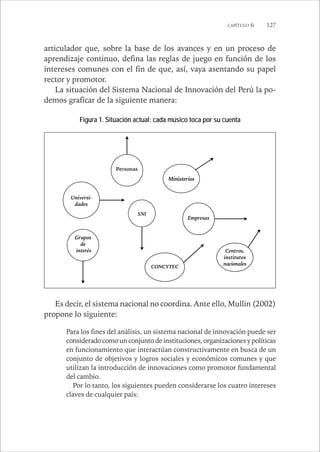 CAPÍTULO 6 127 
articulador que, sobre la base de los avances y en un proceso de 
aprendizaje continuo, defina las reglas de juego en función de los 
intereses comunes con el fin de que, así, vaya asentando su papel 
rector y promotor. 
La situación del Sistema Nacional de Innovación del Perú la po-demos 
graficar de la siguiente manera: 
Figura 1. Situación actual: cada músico toca por su cuenta 
Ministerios 
Empresas 
Personas 
Universi-dades 
Grupos 
de 
interés 
CONCYTEC 
Centros, 
institutos 
nacionales 
SNI 
Es decir, el sistema nacional no coordina. Ante ello, Mullin (2002) 
propone lo siguiente: 
Para los fines del análisis, un sistema nacional de innovación puede ser 
considerado como un conjunto de instituciones, organizaciones y políticas 
en funcionamiento que interactúan constructivamente en busca de un 
conjunto de objetivos y logros sociales y económicos comunes y que 
utilizan la introducción de innovaciones como promotor fundamental 
del cambio. 
Por lo tanto, los siguientes pueden considerarse los cuatro intereses 
claves de cualquier país: 
 