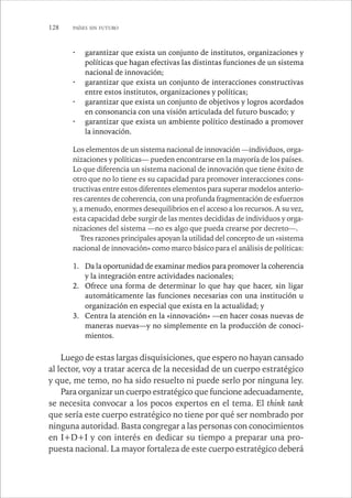 128 PAÍSES SIN FUTURO 
· garantizar que exista un conjunto de institutos, organizaciones y 
políticas que hagan efectivas las distintas funciones de un sistema 
nacional de innovación; 
· garantizar que exista un conjunto de interacciones constructivas 
entre estos institutos, organizaciones y políticas; 
· garantizar que exista un conjunto de objetivos y logros acordados 
en consonancia con una visión articulada del futuro buscado; y 
· garantizar que exista un ambiente político destinado a promover 
la innovación. 
Los elementos de un sistema nacional de innovación —individuos, orga-nizaciones 
y políticas— pueden encontrarse en la mayoría de los países. 
Lo que diferencia un sistema nacional de innovación que tiene éxito de 
otro que no lo tiene es su capacidad para promover interacciones cons-tructivas 
entre estos diferentes elementos para superar modelos anterio-res 
carentes de coherencia, con una profunda fragmentación de esfuerzos 
y, a menudo, enormes desequilibrios en el acceso a los recursos. A su vez, 
esta capacidad debe surgir de las mentes decididas de individuos y orga-nizaciones 
del sistema —no es algo que pueda crearse por decreto—. 
Tres razones principales apoyan la utilidad del concepto de un «sistema 
nacional de innovación» como marco básico para el análisis de políticas: 
1. Da la oportunidad de examinar medios para promover la coherencia 
y la integración entre actividades nacionales; 
2. Ofrece una forma de determinar lo que hay que hacer, sin ligar 
automáticamente las funciones necesarias con una institución u 
organización en especial que exista en la actualidad; y 
3. Centra la atención en la «innovación» —en hacer cosas nuevas de 
maneras nuevas—y no simplemente en la producción de conoci-mientos. 
Luego de estas largas disquisiciones, que espero no hayan cansado 
al lector, voy a tratar acerca de la necesidad de un cuerpo estratégico 
y que, me temo, no ha sido resuelto ni puede serlo por ninguna ley. 
Para organizar un cuerpo estratégico que funcione adecuadamente, 
se necesita convocar a los pocos expertos en el tema. El think tank 
que sería este cuerpo estratégico no tiene por qué ser nombrado por 
ninguna autoridad. Basta congregar a las personas con conocimientos 
en I+D+I y con interés en dedicar su tiempo a preparar una pro-puesta 
nacional. La mayor fortaleza de este cuerpo estratégico deberá 
 