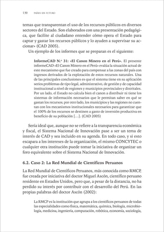 130 PAÍSES SIN FUTURO 
temas que transparentan el uso de los recursos públicos en diversos 
sectores del Estado. Son elaborados con una presentación pedagógi-ca, 
que facilite al ciudadano entender cómo opera el Estado para 
captar y gastar los recursos públicos y lo ayuden a supervisar su ac-cionar 
» (CAD 2005). 
Un ejemplo de los informes que se preparan es el siguiente: 
InformeCAD N.o 31: «El Canon Minero en el Perú». El presente 
informeCAD «El Canon Minero en el Perú» evalúa la situación actual de 
este mecanismo que fue creado para compensar a las zonas del país con 
ingresos derivados de la explotación de estos recursos naturales. Una 
de las principales conclusiones es que el sistema tiene en su aplicación 
serios problemas de tipo legal, administrativo, de gestión y de capacidad 
institucional a nivel de regiones y municipios provinciales y distritales. 
Por un lado, el Estado no calcula bien el canon a distribuir ni tiene los 
sistemas de información necesarios que le permitan saber en qué se 
gastan los recursos; por otro lado, los municipios y las regiones no cuen-tan 
con los mecanismos institucionales necesarios para garantizar que 
el 100% de los recursos se destinen a gasto de inversión productiva en 
beneficio de su población […]. (CAD 2005) 
Sería ideal que, aunque no se refiere a la transparencia económica 
y fiscal, el Sistema Nacional de Innovación pase a ser un tema de 
interés de CAD y sea incluido en su agenda. En todo caso, y si esto 
escapara a los intereses de la organización, el mismo CONCYTEC o 
cualquier otra institución puede tomar la iniciativa de organizar un 
foro equivalente sobre el Sistema Nacional de Innovación. 
6.2. Caso 2: La Red Mundial de Científicos Peruanos 
La Red Mundial de Científicos Peruanos, más conocida como RMCP, 
fue creada por iniciativa del doctor Miguel Ascón, científico peruano 
residente en Estados Unidos, pero que, a pesar de la distancia, no ha 
perdido su interés por contribuir con el desarrollo del Perú. En las 
propias palabras del doctor Ascón (2002): 
La RMCP es la institución que agrupa a los científicos peruanos de todas 
las especialidades como física, matemática, química, biología, microbio-logía, 
medicina, ingeniería, computación, robótica, economía, sociología, 
 