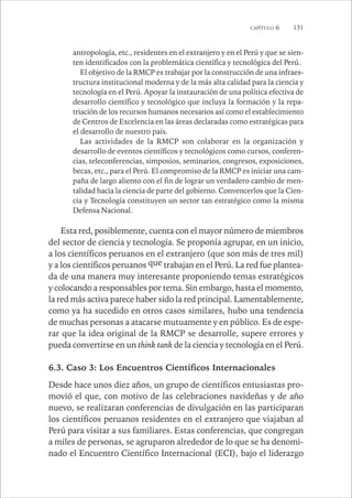 CAPÍTULO 6 131 
antropología, etc., residentes en el extranjero y en el Perú y que se sien-ten 
identificados con la problemática científica y tecnológica del Perú. 
El objetivo de la RMCP es trabajar por la construcción de una infraes-tructura 
institucional moderna y de la más alta calidad para la ciencia y 
tecnología en el Perú. Apoyar la instauración de una política efectiva de 
desarrollo científico y tecnológico que incluya la formación y la repa-triación 
de los recursos humanos necesarios así como el establecimiento 
de Centros de Excelencia en las áreas declaradas como estratégicas para 
el desarrollo de nuestro país. 
Las actividades de la RMCP son colaborar en la organización y 
desarrollo de eventos científicos y tecnológicos como cursos, conferen-cias, 
teleconferencias, simposios, seminarios, congresos, exposiciones, 
becas, etc., para el Perú. El compromiso de la RMCP es iniciar una cam-paña 
de largo aliento con el fin de lograr un verdadero cambio de men-talidad 
hacia la ciencia de parte del gobierno. Convencerlos que la Cien-cia 
y Tecnología constituyen un sector tan estratégico como la misma 
Defensa Nacional. 
Esta red, posiblemente, cuenta con el mayor número de miembros 
del sector de ciencia y tecnología. Se proponía agrupar, en un inicio, 
a los científicos peruanos en el extranjero (que son más de tres mil) 
y a los científicos peruanos que trabajan en el Perú. La red fue plantea-da 
de una manera muy interesante proponiendo temas estratégicos 
y colocando a responsables por tema. Sin embargo, hasta el momento, 
la red más activa parece haber sido la red principal. Lamentablemente, 
como ya ha sucedido en otros casos similares, hubo una tendencia 
de muchas personas a atacarse mutuamente y en público. Es de espe-rar 
que la idea original de la RMCP se desarrolle, supere errores y 
pueda convertirse en un think tank de la ciencia y tecnología en el Perú. 
6.3. Caso 3: Los Encuentros Científicos Internacionales 
Desde hace unos diez años, un grupo de científicos entusiastas pro-movió 
el que, con motivo de las celebraciones navideñas y de año 
nuevo, se realizaran conferencias de divulgación en las participaran 
los científicos peruanos residentes en el extranjero que viajaban al 
Perú para visitar a sus familiares. Estas conferencias, que congregan 
a miles de personas, se agruparon alrededor de lo que se ha denomi-nado 
el Encuentro Científico Internacional (ECI), bajo el liderazgo 
 