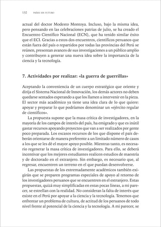 132 PAÍSES SIN FUTURO 
actual del doctor Modesto Montoya. Incluso, bajo la misma idea, 
pero pensando en las celebraciones patrias de julio, se ha creado el 
Encuentro Científico Nacional (ECN), que ha tenido similar éxito 
que el ECI. Gracias a estos dos encuentros, científicos peruanos que 
están fuera del país o repartidos por todas las provincias del Perú se 
reúnen, presentan avances de sus investigaciones a un público amplio 
y contribuyen a generar una nueva idea sobre la importancia de la 
ciencia y la tecnología. 
7. Actividades por realizar: «la guerra de guerrillas» 
Aceptando la conveniencia de un cuerpo estratégico que oriente y 
dirija el Sistema Nacional de Innovación, los demás actores no deben 
quedarse sentados esperando a que los llamen a intervenir en la pieza. 
El sector más académico ya tiene una idea clara de lo que quiere: 
apoyar y preparar lo que podríamos denominar un «ejército regular 
de científicos». 
La propuesta supone que la masa crítica de investigadores, en la 
mayoría de los campos de interés del país, ha emigrado y que es inútil 
gastar recursos apoyando proyectos que van a ser realizados por gente 
poco preparada. Los escasos recursos de los que dispone el país de-berán 
orientarse de manera preferente a un limitado número de casos 
a los que se les dé el mayor apoyo posible. Mientras tanto, es necesa-rio 
regenerar la masa crítica de investigadores. Para ello, se deberá 
incentivar que los mejores estudiantes realicen estudios de maestría 
y de doctorado en el extranjero. Sin embargo, es necesario que, al 
regresar, encuentren un terreno en el que puedan desenvolverse. 
Las propuestas de los extremadamente académicos también exi-girán 
que se preparen programas especiales de apoyo al retorno de 
los investigadores peruanos que se encuentren en el extranjero. Estas 
propuestas, quizá muy simplificadas en estas pocas líneas, a mi pare-cer, 
se estrellan con la realidad. No consideran la falta de interés que 
existe en el Perú por apoyar a la ciencia y la tecnología. Tenemos que 
enfrentar un problema de cultura, de actitud de los peruanos de todo 
nivel frente al potencial de la ciencia y la tecnología. A mi parecer, se 
 