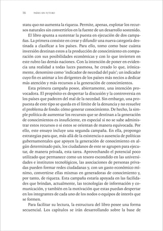 16 PAÍSES SIN FUTURO 
statu quo no aumenta la riqueza. Permite, apenas, explotar los recur-sos 
naturales sin convertirlos en la fuente de un desarrollo sostenido. 
El libro apunta a sustentar la puesta en ejecución de dos campa-ñas. 
La primera consiste en crear y difundir una nueva categoría des-tinada 
a clasificar a los países. Para ello, tomo como base cuánta 
inversión destinan estos a la producción de conocimiento en compa-ración 
con sus posibilidades económicas y con lo que invierten en 
este rubro las demás naciones. Con la intención de poner en eviden-cia 
una realidad a todas luces pasmosa, he creado lo que, irónica-mente, 
denomino como ‘indicador de necedad del país’; un indicador 
cuyo fin es animar a los dirigentes de los países más necios a dedicar 
más atención y más recursos a la generación de conocimientos. 
Esta primera campaña posee, abiertamente, una intención pro-vocadora. 
El propósito es despertar la discusión y la controversia en 
los países que padecen del mal de la necedad. Sin embargo, una pro-puesta 
de este tipo se queda en el límite de la denuncia y no resuelve 
el problema de fondo: cómo generar conocimiento. De hecho, la sim-ple 
política de aumentar los recursos que se destinan a la generación 
de conocimientos es insuficiente, en especial si no se sabe adminis-trar 
estos recursos o si estos se orientan de manera equivocada. Por 
ello, este ensayo incluye una segunda campaña. En ella, propongo 
estrategias para que, más allá de la existencia o ausencia de políticas 
gubernamentales que apoyen la generación de conocimiento en al-gún 
determinado país, los ciudadanos de este se agrupen para ejecu-tar, 
de manera privada, esta tarea. Aprovechando el potencial poco 
utilizado que permanece como un tesoro escondido en las universi-dades 
e institutos tecnológicos, las asociaciones de personas priva-das 
pueden formar redes ciudadanas y, con un gasto económico mí-nimo, 
convertirse ellas mismas en generadoras de conocimiento y, 
por tanto, de riqueza. Esta campaña estaría apoyada en las facilida-des 
que brindan, actualmente, las tecnologías de información y co-municación, 
y también en la motivación que estas puedan despertar 
en los integrantes de cada uno de los nodos o equipos de interés que 
se formen. 
Para facilitar su lectura, la estructura del libro posee una forma 
secuencial. Los capítulos se irán desarrollando sobre la base de 
 