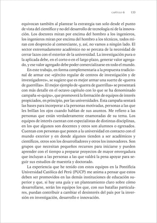 CAPÍTULO 6 133 
equivocan también al plantear la estrategia tan solo desde el punto 
de vista del científico y no del desarrollo de tecnología ni de la innova-ción. 
Los doctores miran por encima del hombro a los ingenieros, 
los ingenieros miran por encima del hombro a los técnicos, todos mi-ran 
con desprecio al comerciante, y, así, no vamos a ningún lado. El 
sector extremadamente académico no se percata de la necesidad de 
cerrar lazos con el exterior de la universidad. La investigación pura o 
la aplicada debe, en el corto o en el largo plazo, generar valor agrega-do, 
y ese valor agregado debe poder comercializarse en todo el mundo. 
En este trabajo, en forma complementaria a la propuesta tradicio-nal 
de armar ese «ejército regular de centros de investigación y de 
investigadores», se sugiere que es mejor armar una suerte de «guerra 
de guerrillas». El mejor ejemplo de «guerra de guerrillas» se presentará 
con más detalle en el octavo capítulo con lo que se ha denominado 
campaña «e-quipu», que promoverá la formación de equipos de interés 
propiciados, en principio, por las universidades. Esta campaña sentará 
las bases para incorporar a la personas motivadas, personas a las que 
les brillan los ojos cuando hablan de sus asuntos. Me refiero a las 
personas que están verdaderamente enamoradas de su tema. Los 
equipos de interés cuentan con especialistas de distintas disciplinas, 
en los que algunos son docentes y otros son alumnos o egresados. 
Cuentan con personas que ponen a la universidad en contacto con el 
mundo exterior y en donde algunos tienden a ser académicos y 
científicos, otros son los desarrolladores y otros los innovadores. Son 
grupos que necesitan pequeños recursos para iniciarse y pueden 
aprender con el tiempo a preparar proyectos de mayor envergadura 
que incluyan a las personas a las que valdrá la pena apoyar para se-guir 
sus estudios de maestría y doctorado. 
La experiencia que he tenido con estos equipos en la Pontificia 
Universidad Católica del Perú (PUCP) me anima a pensar que estos 
deben ser promovidos en las demás instituciones de educación su-perior 
y que, si hay una guía y un planteamiento claro sobre cómo 
desarrollarse, serán los equipos los que, con sus batallas particula-res, 
puedan contribuir a cambiar el desinterés del país por la inver-sión 
en investigación, desarrollo e innovación. 
 
