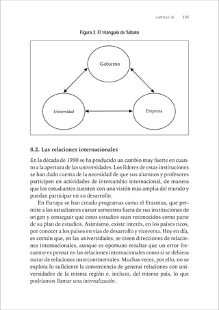 CAPÍTULO 6 135 
Figura 2. El triángulo de Sábato 
Gobierno 
Universidad Empresa 
8.2. Las relaciones internacionales 
En la década de 1990 se ha producido un cambio muy fuerte en cuan-to 
a la apertura de las universidades. Los líderes de estas instituciones 
se han dado cuenta de la necesidad de que sus alumnos y profesores 
participen en actividades de intercambio internacional, de manera 
que los estudiantes cuenten con una visión más amplia del mundo y 
puedan participar en su desarrollo. 
En Europa se han creado programas como el Erasmus, que per-mite 
a los estudiantes cursar semestres fuera de sus instituciones de 
origen y conseguir que estos estudios sean reconocidos como parte 
de su plan de estudios. Asimismo, existe interés, en los países ricos, 
por conocer a los países en vías de desarrollo y viceversa. Hoy en día, 
es común que, en las universidades, se creen direcciones de relacio-nes 
internacionales, aunque es oportuno resaltar que un error fre-cuente 
es pensar en las relaciones internacionales como si se debiera 
tratar de relaciones intercontinentales. Muchas veces, por ello, no se 
explora lo suficiente la conveniencia de generar relaciones con uni-versidades 
de la misma región e, incluso, del mismo país, lo que 
podríamos llamar una internalización. 
 