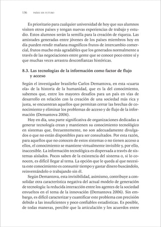 136 PAÍSES SIN FUTURO 
Es prioritario para cualquier universidad de hoy que sus alumnos 
visiten otros países y tengan nuevas experiencias de trabajo y estu-dio. 
Estos alumnos serán la semilla para la creación de riqueza. Las 
amistades generadas entre jóvenes de los países miembros hoy en 
día pueden rendir mañana magníficos frutos de intercambio comer-cial, 
frutos mucho más agradables que los generados normalmente a 
través de las negociaciones entre gente que se conoce poco entre sí y 
que muchas veces arrastra desconfianzas históricas. 
8.3. Las tecnologías de la información como factor de flujo 
y acceso 
Según el investigador brasileño Carlos Demantova, en esta «cuarta 
ola» de la historia de la humanidad, que es la del conocimiento, 
sabemos que, entre los mayores desafíos para un país en vías de 
desarrollo en relación con la creación de una sociedad más rica y 
justa, se encuentran aquellos que permitan cerrar las brechas de co-nocimiento 
y eliminar los problemas de acceso y de flujo de la infor-mación 
(Demantova 2006). 
Hoy en día, una parte significativa de organizaciones dedicadas a 
generar tecnología crean y mantienen su conocimiento tecnológico 
en sistemas que, frecuentemente, no son adecuadamente divulga-dos 
o que no están disponibles para ser consultados. Por esta razón, 
para aquellos que no conocen de estos sistemas o no tienen acceso a 
ellos, el conocimiento se mantiene virtualmente invisible y, por ello, 
inaccesible. La información tecnológica es dispersada a través de sis-temas 
aislados. Pocos saben de la existencia del sistema o, si lo co-nocen, 
es difícil llegar al tema. La opción que le queda al que necesi-ta 
este conocimiento es consumir tiempo y gastar dinero buscándolo, 
reinventándolo o trabajando sin él. 
Según Demantova, esta invisibilidad, asimismo, contribuye a con-solidar 
otra característica negativa del actual modelo de generación 
de tecnología: la reducida interacción entre los agentes de la sociedad 
envueltos en el tema de la innovación (Demantova 2006). Sin em-bargo, 
es difícil caracterizar y cuantificar este problema con precisión 
debido a las insuficientes y poco confiables estadísticas. Es posible, 
de todas maneras, percibir que la articulación y los acuerdos entre 
 