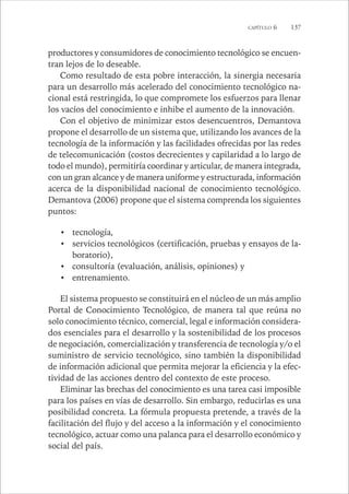 CAPÍTULO 6 137 
productores y consumidores de conocimiento tecnológico se encuen-tran 
lejos de lo deseable. 
Como resultado de esta pobre interacción, la sinergia necesaria 
para un desarrollo más acelerado del conocimiento tecnológico na-cional 
está restringida, lo que compromete los esfuerzos para llenar 
los vacíos del conocimiento e inhibe el aumento de la innovación. 
Con el objetivo de minimizar estos desencuentros, Demantova 
propone el desarrollo de un sistema que, utilizando los avances de la 
tecnología de la información y las facilidades ofrecidas por las redes 
de telecomunicación (costos decrecientes y capilaridad a lo largo de 
todo el mundo), permitiría coordinar y articular, de manera integrada, 
con un gran alcance y de manera uniforme y estructurada, información 
acerca de la disponibilidad nacional de conocimiento tecnológico. 
Demantova (2006) propone que el sistema comprenda los siguientes 
puntos: 
• tecnología, 
• servicios tecnológicos (certificación, pruebas y ensayos de la-boratorio), 
• consultoría (evaluación, análisis, opiniones) y 
• entrenamiento. 
El sistema propuesto se constituirá en el núcleo de un más amplio 
Portal de Conocimiento Tecnológico, de manera tal que reúna no 
solo conocimiento técnico, comercial, legal e información considera-dos 
esenciales para el desarrollo y la sostenibilidad de los procesos 
de negociación, comercialización y transferencia de tecnología y/o el 
suministro de servicio tecnológico, sino también la disponibilidad 
de información adicional que permita mejorar la eficiencia y la efec-tividad 
de las acciones dentro del contexto de este proceso. 
Eliminar las brechas del conocimiento es una tarea casi imposible 
para los países en vías de desarrollo. Sin embargo, reducirlas es una 
posibilidad concreta. La fórmula propuesta pretende, a través de la 
facilitación del flujo y del acceso a la información y el conocimiento 
tecnológico, actuar como una palanca para el desarrollo económico y 
social del país. 
 