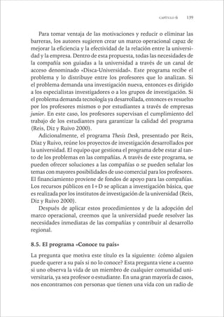 CAPÍTULO 6 139 
Para tomar ventaja de las motivaciones y reducir o eliminar las 
barreras, los autores sugieren crear un marco operacional capaz de 
mejorar la eficiencia y la efectividad de la relación entre la universi-dad 
y la empresa. Dentro de esta propuesta, todas las necesidades de 
la compañía son guiadas a la universidad a través de un canal de 
acceso denominado «Disca-Universidad». Este programa recibe el 
problema y lo distribuye entre los profesores que lo analizan. Si 
el problema demanda una investigación nueva, entonces es dirigido 
a los especialistas investigadores o a los grupos de investigación. Si 
el problema demanda tecnología ya desarrollada, entonces es resuelto 
por los profesores mismos o por estudiantes a través de empresas 
junior. En este caso, los profesores supervisan el cumplimiento del 
trabajo de los estudiantes para garantizar la calidad del programa 
(Reis, Diz y Ruivo 2000). 
Adicionalmente, el programa Thesis Desk, presentado por Reis, 
Díaz y Ruivo, reúne los proyectos de investigación desarrollados por 
la universidad. El equipo que gestiona el programa debe estar al tan-to 
de los problemas en las compañías. A través de este programa, se 
pueden ofrecer soluciones a las compañías o se pueden señalar los 
temas con mayores posibilidades de uso comercial para los profesores. 
El financiamiento proviene de fondos de apoyo para las compañías. 
Los recursos públicos en I+D se aplican a investigación básica, que 
es realizada por los institutos de investigación de la universidad (Reis, 
Diz y Ruivo 2000). 
Después de aplicar estos procedimientos y de la adopción del 
marco operacional, creemos que la universidad puede resolver las 
necesidades inmediatas de las compañías y contribuir al desarrollo 
regional. 
8.5. El programa «Conoce tu país» 
La pregunta que motiva este título es la siguiente: ¿cómo alguien 
puede querer a su país si no lo conoce? Esta pregunta viene a cuento 
si uno observa la vida de un miembro de cualquier comunidad uni-versitaria, 
ya sea profesor o estudiante. En una gran mayoría de casos, 
nos encontramos con personas que tienen una vida con un radio de 
 