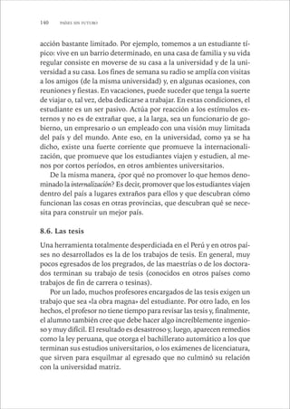 140 PAÍSES SIN FUTURO 
acción bastante limitado. Por ejemplo, tomemos a un estudiante tí-pico: 
vive en un barrio determinado, en una casa de familia y su vida 
regular consiste en moverse de su casa a la universidad y de la uni-versidad 
a su casa. Los fines de semana su radio se amplía con visitas 
a los amigos (de la misma universidad) y, en algunas ocasiones, con 
reuniones y fiestas. En vacaciones, puede suceder que tenga la suerte 
de viajar o, tal vez, deba dedicarse a trabajar. En estas condiciones, el 
estudiante es un ser pasivo. Actúa por reacción a los estímulos ex-ternos 
y no es de extrañar que, a la larga, sea un funcionario de go-bierno, 
un empresario o un empleado con una visión muy limitada 
del país y del mundo. Ante eso, en la universidad, como ya se ha 
dicho, existe una fuerte corriente que promueve la internacionali-zación, 
que promueve que los estudiantes viajen y estudien, al me-nos 
por cortos períodos, en otros ambientes universitarios. 
De la misma manera, ¿por qué no promover lo que hemos deno-minado 
la internalización? Es decir, promover que los estudiantes viajen 
dentro del país a lugares extraños para ellos y que descubran cómo 
funcionan las cosas en otras provincias, que descubran qué se nece-sita 
para construir un mejor país. 
8.6. Las tesis 
Una herramienta totalmente desperdiciada en el Perú y en otros paí-ses 
no desarrollados es la de los trabajos de tesis. En general, muy 
pocos egresados de los pregrados, de las maestrías o de los doctora-dos 
terminan su trabajo de tesis (conocidos en otros países como 
trabajos de fin de carrera o tesinas). 
Por un lado, muchos profesores encargados de las tesis exigen un 
trabajo que sea «la obra magna» del estudiante. Por otro lado, en los 
hechos, el profesor no tiene tiempo para revisar las tesis y, finalmente, 
el alumno también cree que debe hacer algo increíblemente ingenio-so 
y muy difícil. El resultado es desastroso y, luego, aparecen remedios 
como la ley peruana, que otorga el bachillerato automático a los que 
terminan sus estudios universitarios, o los exámenes de licenciatura, 
que sirven para esquilmar al egresado que no culminó su relación 
con la universidad matriz. 
 
