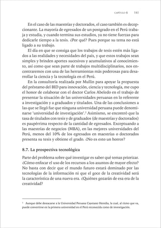 CAPÍTULO 6 141 
En el caso de las maestrías y doctorados, el caso también es decep-cionante. 
La mayoría de egresados de un postgrado en el Perú traba-ja 
y estudia, y cuando termina sus estudios, ya no tiene fuerzas para 
dedicarle tiempo a la tesis. ¿Por qué? Pues porque su tema no está 
ligado a su trabajo. 
El día en que se consiga que los trabajos de tesis estén más liga-dos 
a las realidades y necesidades del país, y que estos trabajos sean 
simples y brinden aportes sucesivos y acumulativos al conocimien-to, 
así como que sean parte de trabajos multidisciplinarios, nos en-contraremos 
con una de las herramientas más poderosas para desa-rrollar 
la ciencia y la tecnología en el Perú. 
En la consultoría realizada por Mullin para apoyar la propuesta 
del préstamo del BID para innovación, ciencia y tecnología, me cupo 
el honor de colaborar con el doctor Carlos Abeledo en el trabajo de 
presentar la situación de las universidades peruanas en lo referente 
a investigación y a graduados y titulados. Una de las conclusiones a 
las que se llegó fue que ninguna universidad peruana puede denomi-narse 
‘universidad de investigación’.2 Asimismo, se encontró que la 
tasa de titulados con tesis y de graduados (de maestrías y doctorados) 
es paupérrima respecto de la cantidad de egresados. Exceptuando a 
las maestrías de negocios (MBA), en las mejores universidades del 
Perú, menos del 10% de los egresados en maestrías o doctorados 
presenta su tesis y obtiene el grado. ¿No es esto un horror? 
8.7. La prospectiva tecnológica 
Parte del problema sobre qué investigar es saber qué temas priorizar. 
¿Cómo enfocar el uso de los recursos a los asuntos de mayor efecto? 
No basta con decir que el mundo futuro estará dominado por las 
tecnologías de la información ni que el goce de la creatividad será 
la característica de una nueva era. ¿Quiénes gozarán de esa era de la 
creatividad? 
2 Aunque debe destacarse a la Universidad Peruana Cayetano Heredia, la cual, al ritmo que va, 
puede convertirse en la primera universidad en el Perú reconocida como de investigación. 
 