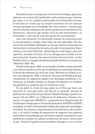 142 PAÍSES SIN FUTURO 
Recordemos que, en la época de oro de la Grecia antigua, aproxima-damente 
tres cuartos de la población estaba compuesta por esclavos, 
los cuales, a su vez, estaban concentrados en la democrática Atenas. 
Si tomamos en cuenta que las mujeres atenienses de ese entonces 
no eran partícipes de las bondades del «ocio creativo», tenemos que 
uno de cada diez habitantes de Atenas gozaba de los beneficios de la 
democracia. ¿Ocurrirá algo similar en la era del conocimiento y la 
creatividad, y solo uno de cada diez gozará de sus beneficios? 
Ante este escenario, es conveniente conocer las alternativas que 
se nos presentan y escoger, entre ellas, las más adecuadas. Por eso, 
una de las actividades principales en las que deben involucrarse las 
instituciones de educación terciaria es la labor de prospectiva. Nece-sitamos, 
como dice Mattelart: «Monitoring the social change y, por con-siguiente, 
anticipar el futuro: tal es la consigna para acceder a la era 
post-industrial. Gracias a las nuevas técnicas de la previsión, resulta 
factible reducir el margen de indeterminación del futuro económico» 
(Mattelart 2002: 88). 
Desde la década de 1960, en los Estados Unidos, se han realizado 
y se realizan estudios en los que se plantean los escenarios futuros y 
la forma de enfrentar los retos por venir. Mientras en el Perú se ce-rró, 
en la década de 1980, el Instituto Nacional de Planificación por 
considerarlo un organismo ligado a las ideologías socialistas y co-munistas, 
en Estados Unidos, en Europa Occidental y en el Japón, 
los gobiernos se preparan para el mundo por venir. 
Es tan pobre la visión de largo plazo en el Perú que basta con 
presentar un caso para tener una idea de la situación. Durante el 
gobierno de transición del presidente Valentín Paniagua (primer se-mestre 
del año 2001), en el Ministerio de Industrias, Turismo, Co-mercio 
e Integración (MITINCI), a propuesta de la Organización de 
las Naciones Unidas para el Desarrollo Industrial (ONUDI o UNIDO 
en inglés), se inició un interesante trabajo de prospectiva tecnológica 
industrial. Se convocó a representantes de la industria y de la acade-mia, 
y se inició el trabajo de preparación de expertos que pudieran 
desarrollar la metodología que permitiera realizar la prospectiva que 
posibilitara estudiar las cadenas productivas de mayor interés para 
el país. Terminó el gobierno del presidente Paniagua y, con el nuevo 
 
