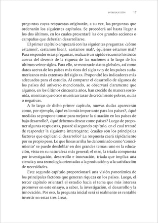 INTRODUCCIÓN 17 
preguntas cuyas respuestas originarán, a su vez, las preguntas que 
ordenarán los siguientes capítulos. Se procederá así hasta llegar a 
los dos últimos, en los cuales presentaré las dos grandes acciones o 
campañas que deberían desarrollarse. 
El primer capítulo empezará con las siguientes preguntas: ¿cómo 
estamos?, ¿estamos bien?, ¿estamos mal?, ¿quiénes estamos mal? 
Para responder estas preguntas, realizaré un rápido recuento histórico 
acerca del devenir de la riqueza de las naciones a lo largo de los 
últimos veinte siglos. Para ello, se mostrarán datos globales, así como 
datos acerca de los países más ricos del siglo XVI y de los países suda-mericanos 
más extensos del siglo XX. Propondré los indicadores más 
adecuados para el estudio. Al comparar el desarrollo de algunos de 
los países del universo mencionado, se observará claramente que 
algunos, en los últimos cincuenta años, han crecido de manera soste-nida, 
mientras que otros muestran tasas de crecimiento pobres, nulas 
o negativas. 
A lo largo de dicho primer capítulo, nuevas dudas aparecerán 
como, por ejemplo, ¿qué es lo más importante para los países?, ¿qué 
medidas se propone tomar para mejorar la situación en los países de 
bajo desarrollo?, ¿qué debemos desear como países? Luego de propo-ner 
algunas respuestas, pasaré al segundo capítulo, en el cual trataré 
de responder la siguiente interrogante: ¿cuáles son los principales 
factores que explican el desarrollo? La respuesta caerá rápidamente 
por su propio peso. Lo que líneas arriba he denominado como ‘conoci-miento’ 
se puede desdoblar en dos grandes temas: uno es la educa-ción, 
vista en su naturaleza más general; el otro, la triada compuesta 
por investigación, desarrollo e innovación, triada que implica una 
ciencia y una tecnología orientadas a la producción y a la satisfacción 
de necesidades. 
Este segundo capítulo proporcionará una visión panorámica de 
los principales factores que generan riqueza en los países. Luego, el 
tercer capítulo orientará el estudio hacia el tema que más interesa 
promover en este ensayo, a saber, la investigación, el desarrollo y la 
innovación. Por eso, la pregunta inicial será si realmente es rentable 
invertir en estas tres áreas. 
 
