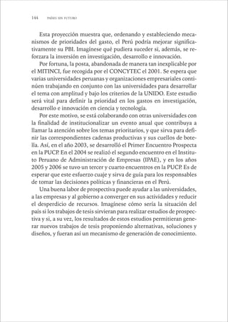 144 PAÍSES SIN FUTURO 
Esta proyección muestra que, ordenando y estableciendo meca-nismos 
de prioridades del gasto, el Perú podría mejorar significa-tivamente 
su PBI. Imagínese qué pudiera suceder si, además, se re-forzara 
la inversión en investigación, desarrollo e innovación. 
Por fortuna, la posta, abandonada de manera tan inexplicable por 
el MITINCI, fue recogida por el CONCYTEC el 2001. Se espera que 
varias universidades peruanas y organizaciones empresariales conti-núen 
trabajando en conjunto con las universidades para desarrollar 
el tema con amplitud y bajo los criterios de la UNIDO. Este estudio 
será vital para definir la prioridad en los gastos en investigación, 
desarrollo e innovación en ciencia y tecnología. 
Por este motivo, se está colaborando con otras universidades con 
la finalidad de institucionalizar un evento anual que contribuya a 
llamar la atención sobre los temas prioritarios, y que sirva para defi-nir 
las correspondientes cadenas productivas y sus cuellos de bote-lla. 
Así, en el año 2003, se desarrolló el Primer Encuentro Prospecta 
en la PUCP. En el 2004 se realizó el segundo encuentro en el Institu-to 
Peruano de Administración de Empresas (IPAE), y en los años 
2005 y 2006 se tuvo un tercer y cuarto encuentros en la PUCP. Es de 
esperar que este esfuerzo cuaje y sirva de guía para los responsables 
de tomar las decisiones políticas y financieras en el Perú. 
Una buena labor de prospectiva puede ayudar a las universidades, 
a las empresas y al gobierno a converger en sus actividades y reducir 
el desperdicio de recursos. Imagínese cómo sería la situación del 
país si los trabajos de tesis sirvieran para realizar estudios de prospec-tiva 
y si, a su vez, los resultados de estos estudios permitieran gene-rar 
nuevos trabajos de tesis proponiendo alternativas, soluciones y 
diseños, y fueran así un mecanismo de generación de conocimiento. 
 