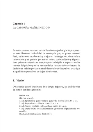 Capítulo 7 
LA CAMPAÑA «PAÍSES NECIOS» 
EN ESTE CAPÍTULO, PRESENTO una de las dos campañas que se proponen 
en este libro con la finalidad de conseguir que, en países como el 
Perú, se invierta mucho más y mejor en investigación, desarrollo e 
innovación; y se genere, por tanto, nuevo conocimiento y riqueza. 
Esta primera campaña es una propuesta dirigida a impactar en las 
mentes del público y en las mentes de los responsables de la toma de 
decisiones más importantes en el desarrollo de los países, y castigar 
a aquellos responsables de bajas inversiones. 
1. ‘Necio’ 
De acuerdo con el Diccionario de la Lengua Española, las definiciones 
de ‘necio’ son las siguientes: 
Necio, -cia. 
(Del lat. nesc-us). 
1. adj. Ignorante y que no sabe lo que podía o debía saber. U. t. c. s. 
2. adj. Imprudente o falto de razón. U. t. c. s. 
3. adj. Terco y porfiado en lo que hace o dice. U. t. c. s. 
4. adj. Dicho de una cosa: Ejecutada con ignorancia, imprudencia o pre-sunción. 
(Real Academia Española 2001: 1571) 
 