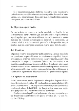 146 PAÍSES SIN FUTURO 
Si se ha demostrado, tanto de forma cualitativa como cuantitativa, 
cuán altamente rentable es invertir en investigación, desarrollo e inno-vación, 
¿qué podemos decir de un país que destina fondos escasos y 
mezquinos para tales actividades? 
2. El premio «país necio» 
En este acápite, se exponen, a escala mundial y en función de los 
indicadores de ciencia y tecnología, a los principales responsables de 
aquellos países que, en comparación con sus pares, destinan la menor 
cantidad de recursos a investigación, desarrollo e innovación. De 
manera irónica, se le denominará ‘premio’ a la designación, aunque 
es claro que los nominados no estarán muy a gusto con el premio. 
2.1. Objetivos 
El primer objetivo es avergonzar públicamente y a escala mundial a 
los principales responsables (no necesariamente culpables) de que, 
en un país, se inviertan pocos recursos en investigación, desarrollo e 
innovación. El segundo objetivo es facilitar una herramienta a los 
científicos, académicos y a los emprendedores de cada país interesados 
en crear riqueza basada en nuevos conocimientos para que presionen 
a los responsables que pueden crear condiciones favorables para la 
fluidez entre la generación de conocimiento y la generación de riqueza. 
2.2. Ejemplo de clasificación 
Podría haber varios modos de presentar a los países de peor califica-ción. 
Recordemos el gráfico 32, en el cual se comparaba la inversión 
en I+D/cap respecto al PBI/cap de un universo de países conformado 
por los miembros de la OECD y de Iberoamérica, y con una pobla-ción 
por país de más de tres millones de habitantes. 
En el mencionado gráfico se hallaba una relación con un alto gra-do 
de correlación entre lo que los países invertían en I+D y su res-pectivo 
PBI/cap. 
 