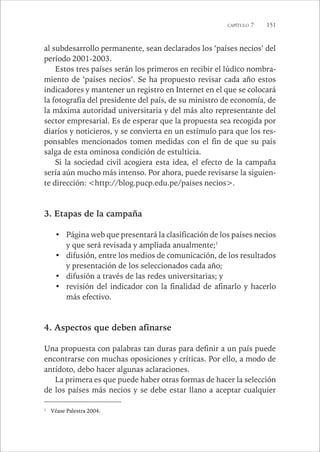CAPÍTULO 7 151 
al subdesarrollo permanente, sean declarados los ‘países necios’ del 
período 2001-2003. 
Estos tres países serán los primeros en recibir el lúdico nombra-miento 
de ‘países necios’. Se ha propuesto revisar cada año estos 
indicadores y mantener un registro en Internet en el que se colocará 
la fotografía del presidente del país, de su ministro de economía, de 
la máxima autoridad universitaria y del más alto representante del 
sector empresarial. Es de esperar que la propuesta sea recogida por 
diarios y noticieros, y se convierta en un estímulo para que los res-ponsables 
mencionados tomen medidas con el fin de que su país 
salga de esta ominosa condición de estulticia. 
Si la sociedad civil acogiera esta idea, el efecto de la campaña 
sería aún mucho más intenso. Por ahora, puede revisarse la siguien-te 
dirección: <http://blog.pucp.edu.pe/paises necios>. 
3. Etapas de la campaña 
• Página web que presentará la clasificación de los países necios 
y que será revisada y ampliada anualmente;1 
• difusión, entre los medios de comunicación, de los resultados 
y presentación de los seleccionados cada año; 
• difusión a través de las redes universitarias; y 
• revisión del indicador con la finalidad de afinarlo y hacerlo 
más efectivo. 
4. Aspectos que deben afinarse 
Una propuesta con palabras tan duras para definir a un país puede 
encontrarse con muchas oposiciones y críticas. Por ello, a modo de 
antídoto, debo hacer algunas aclaraciones. 
La primera es que puede haber otras formas de hacer la selección 
de los países más necios y se debe estar llano a aceptar cualquier 
1 Véase Palestra 2004. 
 