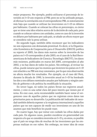 152 PAÍSES SIN FUTURO 
mejor propuesta. Por ejemplo, podría utilizarse el porcentaje de in-versión 
en I+D con respecto al PBI; pero no se ha utilizado porque, 
al efectuar la correlación con el correspondiente PBI, es notoriamente 
más baja que cuando se utilizan las inversiones en I+D en dólares 
por habitante. Cuando se colocan las cifras en porcentajes, es cierto 
que se tiene una idea relativa acerca de la decisión de cada país; pero 
cuando se colocan valores con unidades, como es caso de la inversión 
en dólares por habitante por cada país, se añade un efecto mayor que 
se considera vale la pena utilizar. 
En segundo lugar, también debo reconocer que los indicadores 
no son expuestos con demasiada prontitud. Es decir, si la Organiza-ción 
Económica de Cooperación para el Desarrollo (OECD) publica 
su reporte el 2005, los datos más nuevos sobre la inversión de los 
países en I+D corresponden al año 2003; en el caso de la Red Ibero-americana 
de Indicadores de Ciencia y Tecnología (RICYT), los datos 
más recientes, publicados en marzo del 2005, corresponden al año 
2002, y no hay datos de todos los países. Sin embargo, al revisar las 
cifras, puede notarse que los montos que invierten los países en I+D 
con relación a su PBI son muy constantes, por lo que esta observación 
no afecta mucho los resultados. Por ejemplo, en el caso del Perú, 
durante la década de 1990, la inversión anual en I+D ha bordeado 
los dos a tres dólares nominales anuales por habitante y ningún cam-bio 
de gobierno o de política ha modificado la situación. 
En tercer lugar, no todos los países llevan sus registros anual-mente, 
y esto es una señal clara del poco interés que tienen por el 
tema. En este caso, sería recomendable también hacer notar el ver-gonzoso 
caso de aquellos países que no registran estos datos tan 
prioritarios para su desarrollo. La publicación del indicador de nece-dad 
también debería exponer a la vergüenza internacional a aquellos 
países que no son capaces de medir sus inversiones en uno de los 
asuntos que más beneficio les puede traer. 
En cuarto lugar, hay que tomar con cuidado las cifras dadas por 
cada país. En algunos casos, pueden excederse en generosidad con 
respecto a lo que se considera inversión en I+D y, en otros, es posible 
que el país no tenga idea de muchas de las inversiones que las em-presas 
realizan en ese rubro. Sin embargo, no tener idea de estas 
 
