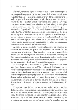 18 PAÍSES SIN FUTURO 
Definiré, entonces, algunos términos que normalmente el públi-co 
pasa por alto y presentaré los resultados de distintos estudios que 
respaldan la clara conveniencia de invertir en el trinomio ya mencio-nado. 
A partir de esta discusión, surgirá la pregunta clave para el 
cuarto capítulo, a saber, ¿cuánto invierten los países en investiga-ción, 
desarrollo e innovación? El universo de estudio que se emplea-rá 
para responder a esta interrogante será el comprendido por los 
países de la Organización Económica de Cooperación para el Desa-rrollo 
(OECD u OCDE), que asocia a los países más ricos del mun-do, 
y los países iberoamericanos. Este conjunto de países incluye la 
mayor parte de lo que se conoce como el mundo occidental. Inevita-blemente, 
en este punto, tendré que hacer penosas comparaciones: 
varios países quedarán muy malparados y a ellos será adecuado 
conferirles el calificativo de ‘países necios’. 
Al pasar al quinto capítulo, reduciré el universo de estudio y me 
centraré, básicamente, en países con problemas de desarrollo. Por 
eso, centraré mi estudio en Iberoamérica, y mostraré el monto de las 
inversiones en investigación, desarrollo e innovación en la región. 
Este capítulo dará pie a que, luego de preguntar cuáles son las orga-nizaciones 
que trabajan con el conocimiento, descubra el papel de 
las universidades e institutos de educación superior. 
El sexto capítulo se iniciará con la siguiente pregunta: ¿qué debe-mos 
hacer los que estamos mal? Se realizará, inicialmente, un re-cuento 
de los problemas y de los intentos fallidos para desarrollar el 
conocimiento. Dado que soy, en parte, peruano y, en parte, español, 
comenzaré presentando ejemplos de mi experiencia personal toma-dos 
de ambas realidades socioculturales. Luego, con la intención de 
examinar el problema en el terreno mismo de un país en vías de 
desarrollo, me detendré en varias situaciones referidas al caso del 
Perú. 
El séptimo capítulo propone realizar una audaz campaña a través 
de los medios de comunicación y de organismos internacionales para 
inducir a los países pobres a invertir recursos propios en investiga-ción, 
desarrollo e innovación. Se presentará la propuesta de crear 
una nueva clasificación de países, y se discutirá la conveniencia y los 
problemas de denominar como ‘países necios’ a aquellos que, en 
 
