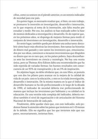 CAPÍTULO 7 153 
cifras, como ya sostuve en el párrafo anterior, es un notorio indicador 
de necedad para ese país. 
En quinto lugar, es necesario resaltar que, si bien, en este trabajo, 
se promueve la inversión en investigación, desarrollo e innovación, 
en lo que respecta al tema de la innovación, aún falta mucho por 
estudiar y medir. Por eso, los análisis se han realizado sobre la base 
de montos dedicados a investigación y desarrollo. Es de esperar que, 
en los próximos años, se disponga de mejores formas para medir el 
conjunto de inversiones en investigación, desarrollo e innovación. 
En sexto lugar, también queda por delante una ardua tarea: descu-brir 
cómo hacer más efectivas las inversiones. Son tantas las historias 
de dinero mal gastado y son tantos los inventores que, entusiasma-dos 
por sus ideas, convencen a incautos inversionistas que dilapiden 
su dinero que no es raro que, en los países pobres, haya desconfian-za 
ante las inversiones en ciencia y tecnología. No hay una receta 
única, pero ya Thomas Alva Edison daba una recomendación que ha 
sido repetida de variadas formas: los buenos resultados son conse-cuencia 
de un 95% de transpiración y de un 5% de inspiración. 
En séptimo lugar, no debe olvidarse que, en este libro, se postula 
que son dos los pilares para avanzar en la mejora de la calidad de 
vida de un país: uno es la educación, y otro es la tríada investigación, 
desarrollo e innovación. De la misma manera en la que el índice de 
desarrollo humano se ha ido perfeccionando a lo largo de la década 
de 1990, el indicador de necedad debería irse perfeccionando de 
manera que incluya las inversiones por habitante y su calidad en la 
educación. En una versión más compleja del indicador, debería me-dirse 
también el nivel de organización o de articulación del Sistema 
Nacional de Innovación de cada país. 
Finalmente, debe quedar claro que, con este indicador, solo po-demos 
llamar la atención sobre los países que invierten en I+D menos 
de lo debido. Ello no significa que los que invierten más que sus 
pares, necesariamente, inviertan bien. 
 
