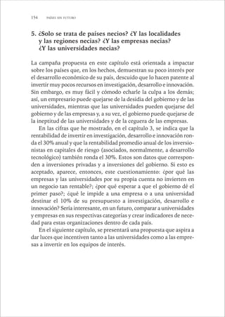 154 PAÍSES SIN FUTURO 
5. ¿Solo se trata de países necios? ¿Y las localidades 
y las regiones necias? ¿Y las empresas necias? 
¿Y las universidades necias? 
La campaña propuesta en este capítulo está orientada a impactar 
sobre los países que, en los hechos, demuestran su poco interés por 
el desarrollo económico de su país, descuido que lo hacen patente al 
invertir muy pocos recursos en investigación, desarrollo e innovación. 
Sin embargo, es muy fácil y cómodo echarle la culpa a los demás; 
así, un empresario puede quejarse de la desidia del gobierno y de las 
universidades, mientras que las universidades pueden quejarse del 
gobierno y de las empresas y, a su vez, el gobierno puede quejarse de 
la ineptitud de las universidades y de la ceguera de las empresas. 
En las cifras que he mostrado, en el capítulo 3, se indica que la 
rentabilidad de invertir en investigación, desarrollo e innovación ron-da 
el 30% anual y que la rentabilidad promedio anual de los inversio-nistas 
en capitales de riesgo (asociados, normalmente, a desarrollo 
tecnológico) también ronda el 30%. Estos son datos que correspon-den 
a inversiones privadas y a inversiones del gobierno. Si esto es 
aceptado, aparece, entonces, este cuestionamiento: ¿por qué las 
empresas y las universidades por su propia cuenta no invierten en 
un negocio tan rentable?; ¿por qué esperar a que el gobierno dé el 
primer paso?; ¿qué le impide a una empresa o a una universidad 
destinar el 10% de su presupuesto a investigación, desarrollo e 
innovación? Sería interesante, en un futuro, comparar a universidades 
y empresas en sus respectivas categorías y crear indicadores de nece-dad 
para estas organizaciones dentro de cada país. 
En el siguiente capítulo, se presentará una propuesta que aspira a 
dar luces que incentiven tanto a las universidades como a las empre-sas 
a invertir en los equipos de interés. 
 