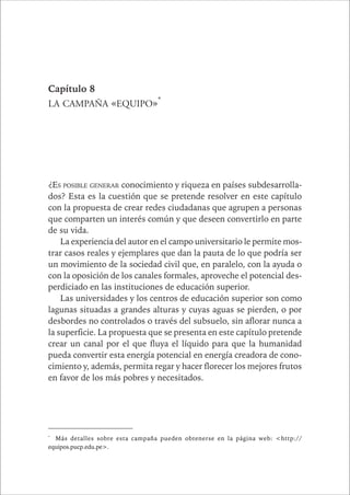 CAPÍTULO 1 155 
Capítulo 8 
LA CAMPAÑA «EQUIPO»* 
¿ES POSIBLE GENERAR conocimiento y riqueza en países subdesarrolla-dos? 
Esta es la cuestión que se pretende resolver en este capítulo 
con la propuesta de crear redes ciudadanas que agrupen a personas 
que comparten un interés común y que deseen convertirlo en parte 
de su vida. 
La experiencia del autor en el campo universitario le permite mos-trar 
casos reales y ejemplares que dan la pauta de lo que podría ser 
un movimiento de la sociedad civil que, en paralelo, con la ayuda o 
con la oposición de los canales formales, aproveche el potencial des-perdiciado 
en las instituciones de educación superior. 
Las universidades y los centros de educación superior son como 
lagunas situadas a grandes alturas y cuyas aguas se pierden, o por 
desbordes no controlados o través del subsuelo, sin aflorar nunca a 
la superficie. La propuesta que se presenta en este capítulo pretende 
crear un canal por el que fluya el líquido para que la humanidad 
pueda convertir esta energía potencial en energía creadora de cono-cimiento 
y, además, permita regar y hacer florecer los mejores frutos 
en favor de los más pobres y necesitados. 
* Más detalles sobre esta campaña pueden obtenerse en la página web: <http:// 
equipos.pucp.edu.pe>. 
 