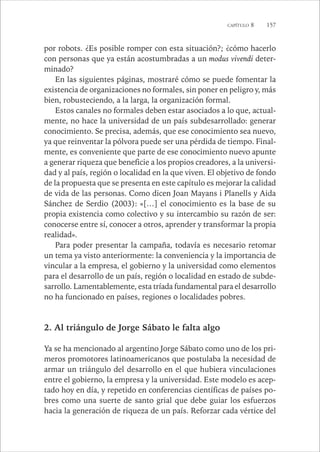 CAPÍTULO 8 157 
por robots. ¿Es posible romper con esta situación?; ¿cómo hacerlo 
con personas que ya están acostumbradas a un modus vivendi deter-minado? 
En las siguientes páginas, mostraré cómo se puede fomentar la 
existencia de organizaciones no formales, sin poner en peligro y, más 
bien, robusteciendo, a la larga, la organización formal. 
Estos canales no formales deben estar asociados a lo que, actual-mente, 
no hace la universidad de un país subdesarrollado: generar 
conocimiento. Se precisa, además, que ese conocimiento sea nuevo, 
ya que reinventar la pólvora puede ser una pérdida de tiempo. Final-mente, 
es conveniente que parte de ese conocimiento nuevo apunte 
a generar riqueza que beneficie a los propios creadores, a la universi-dad 
y al país, región o localidad en la que viven. El objetivo de fondo 
de la propuesta que se presenta en este capítulo es mejorar la calidad 
de vida de las personas. Como dicen Joan Mayans i Planells y Aida 
Sánchez de Serdio (2003): «[…] el conocimiento es la base de su 
propia existencia como colectivo y su intercambio su razón de ser: 
conocerse entre sí, conocer a otros, aprender y transformar la propia 
realidad». 
Para poder presentar la campaña, todavía es necesario retomar 
un tema ya visto anteriormente: la conveniencia y la importancia de 
vincular a la empresa, el gobierno y la universidad como elementos 
para el desarrollo de un país, región o localidad en estado de subde-sarrollo. 
Lamentablemente, esta tríada fundamental para el desarrollo 
no ha funcionado en países, regiones o localidades pobres. 
2. Al triángulo de Jorge Sábato le falta algo 
Ya se ha mencionado al argentino Jorge Sábato como uno de los pri-meros 
promotores latinoamericanos que postulaba la necesidad de 
armar un triángulo del desarrollo en el que hubiera vinculaciones 
entre el gobierno, la empresa y la universidad. Este modelo es acep-tado 
hoy en día, y repetido en conferencias científicas de países po-bres 
como una suerte de santo grial que debe guiar los esfuerzos 
hacia la generación de riqueza de un país. Reforzar cada vértice del 
 