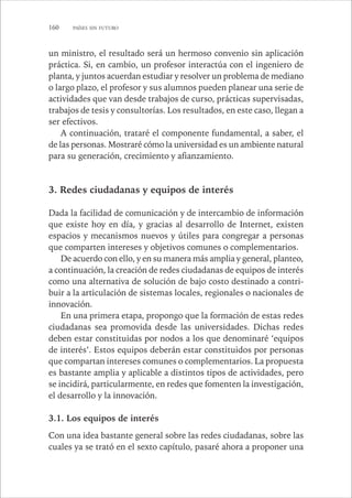 160 PAÍSES SIN FUTURO 
un ministro, el resultado será un hermoso convenio sin aplicación 
práctica. Si, en cambio, un profesor interactúa con el ingeniero de 
planta, y juntos acuerdan estudiar y resolver un problema de mediano 
o largo plazo, el profesor y sus alumnos pueden planear una serie de 
actividades que van desde trabajos de curso, prácticas supervisadas, 
trabajos de tesis y consultorías. Los resultados, en este caso, llegan a 
ser efectivos. 
A continuación, trataré el componente fundamental, a saber, el 
de las personas. Mostraré cómo la universidad es un ambiente natural 
para su generación, crecimiento y afianzamiento. 
3. Redes ciudadanas y equipos de interés 
Dada la facilidad de comunicación y de intercambio de información 
que existe hoy en día, y gracias al desarrollo de Internet, existen 
espacios y mecanismos nuevos y útiles para congregar a personas 
que comparten intereses y objetivos comunes o complementarios. 
De acuerdo con ello, y en su manera más amplia y general, planteo, 
a continuación, la creación de redes ciudadanas de equipos de interés 
como una alternativa de solución de bajo costo destinado a contri-buir 
a la articulación de sistemas locales, regionales o nacionales de 
innovación. 
En una primera etapa, propongo que la formación de estas redes 
ciudadanas sea promovida desde las universidades. Dichas redes 
deben estar constituidas por nodos a los que denominaré ‘equipos 
de interés’. Estos equipos deberán estar constituidos por personas 
que compartan intereses comunes o complementarios. La propuesta 
es bastante amplia y aplicable a distintos tipos de actividades, pero 
se incidirá, particularmente, en redes que fomenten la investigación, 
el desarrollo y la innovación. 
3.1. Los equipos de interés 
Con una idea bastante general sobre las redes ciudadanas, sobre las 
cuales ya se trató en el sexto capítulo, pasaré ahora a proponer una 
 