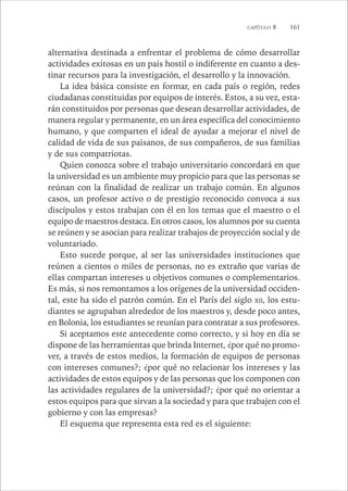 CAPÍTULO 8 161 
alternativa destinada a enfrentar el problema de cómo desarrollar 
actividades exitosas en un país hostil o indiferente en cuanto a des-tinar 
recursos para la investigación, el desarrollo y la innovación. 
La idea básica consiste en formar, en cada país o región, redes 
ciudadanas constituidas por equipos de interés. Estos, a su vez, esta-rán 
constituidos por personas que desean desarrollar actividades, de 
manera regular y permanente, en un área específica del conocimiento 
humano, y que comparten el ideal de ayudar a mejorar el nivel de 
calidad de vida de sus paisanos, de sus compañeros, de sus familias 
y de sus compatriotas. 
Quien conozca sobre el trabajo universitario concordará en que 
la universidad es un ambiente muy propicio para que las personas se 
reúnan con la finalidad de realizar un trabajo común. En algunos 
casos, un profesor activo o de prestigio reconocido convoca a sus 
discípulos y estos trabajan con él en los temas que el maestro o el 
equipo de maestros destaca. En otros casos, los alumnos por su cuenta 
se reúnen y se asocian para realizar trabajos de proyección social y de 
voluntariado. 
Esto sucede porque, al ser las universidades instituciones que 
reúnen a cientos o miles de personas, no es extraño que varias de 
ellas compartan intereses u objetivos comunes o complementarios. 
Es más, si nos remontamos a los orígenes de la universidad occiden-tal, 
este ha sido el patrón común. En el París del siglo XII, los estu-diantes 
se agrupaban alrededor de los maestros y, desde poco antes, 
en Bolonia, los estudiantes se reunían para contratar a sus profesores. 
Si aceptamos este antecedente como correcto, y si hoy en día se 
dispone de las herramientas que brinda Internet, ¿por qué no promo-ver, 
a través de estos medios, la formación de equipos de personas 
con intereses comunes?; ¿por qué no relacionar los intereses y las 
actividades de estos equipos y de las personas que los componen con 
las actividades regulares de la universidad?; ¿por qué no orientar a 
estos equipos para que sirvan a la sociedad y para que trabajen con el 
gobierno y con las empresas? 
El esquema que representa esta red es el siguiente: 
 