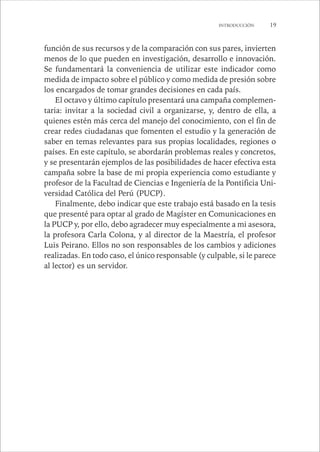 INTRODUCCIÓN 19 
función de sus recursos y de la comparación con sus pares, invierten 
menos de lo que pueden en investigación, desarrollo e innovación. 
Se fundamentará la conveniencia de utilizar este indicador como 
medida de impacto sobre el público y como medida de presión sobre 
los encargados de tomar grandes decisiones en cada país. 
El octavo y último capítulo presentará una campaña complemen-taria: 
invitar a la sociedad civil a organizarse, y, dentro de ella, a 
quienes estén más cerca del manejo del conocimiento, con el fin de 
crear redes ciudadanas que fomenten el estudio y la generación de 
saber en temas relevantes para sus propias localidades, regiones o 
países. En este capítulo, se abordarán problemas reales y concretos, 
y se presentarán ejemplos de las posibilidades de hacer efectiva esta 
campaña sobre la base de mi propia experiencia como estudiante y 
profesor de la Facultad de Ciencias e Ingeniería de la Pontificia Uni-versidad 
Católica del Perú (PUCP). 
Finalmente, debo indicar que este trabajo está basado en la tesis 
que presenté para optar al grado de Magíster en Comunicaciones en 
la PUCP y, por ello, debo agradecer muy especialmente a mi asesora, 
la profesora Carla Colona, y al director de la Maestría, el profesor 
Luis Peirano. Ellos no son responsables de los cambios y adiciones 
realizadas. En todo caso, el único responsable (y culpable, si le parece 
al lector) es un servidor. 
 