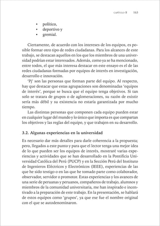 CAPÍTULO 8 163 
• político, 
• deportivo y 
• gremial. 
Ciertamente, de acuerdo con los intereses de los equipos, es po-sible 
formar otro tipo de redes ciudadanas. Para los alcances de este 
trabajo, se destacan aquellos en los que los miembros de una univer-sidad 
podrían estar interesados. Además, como ya se ha mencionado, 
entre todos, el que más interesa destacar en este ensayo es el de las 
redes ciudadanas formadas por equipos de interés en investigación, 
desarrollo e innovación. 
‘Pj’ son las personas que forman parte del equipo. Al respecto, 
hay que destacar que estas agrupaciones son denominadas ‘equipos 
de interés’, porque se busca que el equipo tenga objetivos. Si tan 
solo se tratara de grupos o de aglomeraciones, su razón de existir 
sería más débil y su existencia no estaría garantizada por mucho 
tiempo. 
Las distintas personas que componen cada equipo pueden estar 
en cualquier lugar del mundo y lo único que importa es que compartan 
los objetivos y las reglas del equipo, y que trabajen en su desarrollo. 
3.2. Algunas experiencias en la universidad 
Es necesario dar más detalles para darle coherencia a la propuesta; 
pero, llegados a este punto y para que el lector tenga una mejor idea 
de lo que pueden ser los equipos de interés, mostraré varias expe-riencias 
y actividades que se han desarrollado en la Pontificia Uni-versidad 
Católica del Perú (PUCP) y en la Sección Perú del Instituto 
de Ingenieros Eléctricos y Electrónicos (IEEE), experiencias de las 
que he sido testigo o en las que he tomado parte como colaborador, 
observador, servidor o promotor. Estas experiencias y los avances de 
una serie de peruanas y peruanos, compañeros de trabajo, alumnos y 
miembros de la comunidad universitaria, me han inspirado e incen-tivado 
a la preparación de este trabajo. En la presentación, se hablará 
de estos equipos como ‘grupos’, ya que ese fue el nombre original 
con el que se autodenominaron. 
 