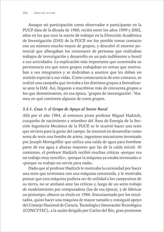 164 PAÍSES SIN FUTURO 
Aunque mi participación como observador o participante en la 
PUCP data de la década de 1980, recién entre los años 1999 y 2002, 
años en los que tuve la suerte de trabajar en la Dirección Académica 
de Investigación (DAI) de la PUCP, me fue posible tomar contacto 
con un número mucho mayor de grupos, y descubrí el enorme po-tencial 
que albergaban los centenares de personas que realizaban 
trabajos de investigación y desarrollo en un país indiferente u hostil 
a sus actividades. La explicación más importante que sustentaba su 
persistencia era que estos grupos trabajaban en temas que motiva-ban 
a sus integrantes y se dedicaban a asuntos que les daban un 
sentido especial a sus vidas. Como consecuencia de este contacto, se 
realizó una campaña que invitaba a los distintos grupos a formalizar-se 
ante la DAI. Así, llegaron a inscribirse más de cincuenta grupos a 
los que denominamos, en esa época, ‘grupos de investigación’. Vea-mos 
en qué consisten algunos de estos grupos. 
3.2.1. Caso 1: el Grupo de Apoyo al Sector Rural 
Allá por el año 1984, al entonces joven profesor Miguel Hadzich, 
cuzqueño de nacimiento y miembro del Área de Energía de la Sec-ción 
Ingeniería Mecánica de la PUCP, se le ocurrió hacer una tesis 
que sirviera para la gente del campo. Se interesó en desarrollar como 
tema de tesis una bomba de ariete, ingenioso mecanismo inventado 
por Joseph Montgolfier que utiliza una caída de agua para bombear 
parte de esa agua a alturas mayores que las de la caída inicial. Al 
comienzo, el profesor Hadzich recibió muchas críticas «porque era 
un trabajo muy sencillo», «porque la máquina ya estaba inventada» o 
«porque su trabajo no servía para nada». 
Dado que al profesor Hadzich le motivaba la curiosidad por hacer 
una tesis que terminara con una máquina construida, y le motivaba 
pensar que esta máquina pudiera ser de utilidad a los campesinos de 
su tierra, no se amilanó ante las críticas y, luego de un serio trabajo 
de modelamiento por computadora (las de esa época), y de fabricar 
un prototipo, obtuvo su título en 1986. Entusiasmado por los resul-tados, 
quiso hacer una máquina de mayor tamaño y consiguió apoyo 
del Consejo Nacional de Ciencia, Tecnología e Innovación Tecnológica 
(CONCYTEC), a la sazón dirigido por Carlos del Río, gran promotor 
 