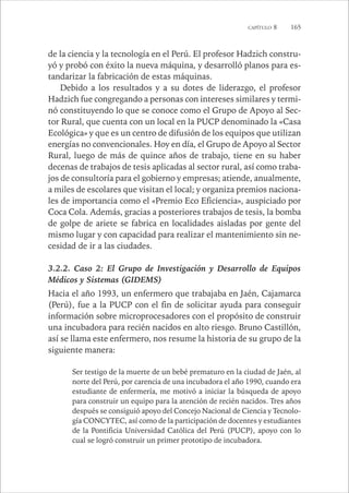 CAPÍTULO 8 165 
de la ciencia y la tecnología en el Perú. El profesor Hadzich constru-yó 
y probó con éxito la nueva máquina, y desarrolló planos para es-tandarizar 
la fabricación de estas máquinas. 
Debido a los resultados y a su dotes de liderazgo, el profesor 
Hadzich fue congregando a personas con intereses similares y termi-nó 
constituyendo lo que se conoce como el Grupo de Apoyo al Sec-tor 
Rural, que cuenta con un local en la PUCP denominado la «Casa 
Ecológica» y que es un centro de difusión de los equipos que utilizan 
energías no convencionales. Hoy en día, el Grupo de Apoyo al Sector 
Rural, luego de más de quince años de trabajo, tiene en su haber 
decenas de trabajos de tesis aplicadas al sector rural, así como traba-jos 
de consultoría para el gobierno y empresas; atiende, anualmente, 
a miles de escolares que visitan el local; y organiza premios naciona-les 
de importancia como el «Premio Eco Eficiencia», auspiciado por 
Coca Cola. Además, gracias a posteriores trabajos de tesis, la bomba 
de golpe de ariete se fabrica en localidades aisladas por gente del 
mismo lugar y con capacidad para realizar el mantenimiento sin ne-cesidad 
de ir a las ciudades. 
3.2.2. Caso 2: El Grupo de Investigación y Desarrollo de Equipos 
Médicos y Sistemas (GIDEMS) 
Hacia el año 1993, un enfermero que trabajaba en Jaén, Cajamarca 
(Perú), fue a la PUCP con el fin de solicitar ayuda para conseguir 
información sobre microprocesadores con el propósito de construir 
una incubadora para recién nacidos en alto riesgo. Bruno Castillón, 
así se llama este enfermero, nos resume la historia de su grupo de la 
siguiente manera: 
Ser testigo de la muerte de un bebé prematuro en la ciudad de Jaén, al 
norte del Perú, por carencia de una incubadora el año 1990, cuando era 
estudiante de enfermería, me motivó a iniciar la búsqueda de apoyo 
para construir un equipo para la atención de recién nacidos. Tres años 
después se consiguió apoyo del Concejo Nacional de Ciencia y Tecnolo-gía 
CONCYTEC, así como de la participación de docentes y estudiantes 
de la Pontificia Universidad Católica del Perú (PUCP), apoyo con lo 
cual se logró construir un primer prototipo de incubadora. 
 