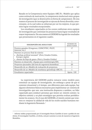 CAPÍTULO 8 167 
Basado en la Competencia entre Equipos ABC/E». Modelo que aplica 
como estímulo de motivación, la competencia intelectual entre grupos 
de investigación (que se desenvuelve en forma de campeonato). De esta 
manera el proceso de investigación se ejecuta de forma divertida y emo-cionante, 
en la cual todos se esfuerzan por ser los mejores, lo que per-mite 
lograr resultados excepcionales. 
Los estudiantes capacitados en los cursos conforman otros equipos 
de investigación que continúan los proyectos hasta lograr resultados de 
mayor importancia. De esta manera el GIDEMS ha logrado los resultados 
que presentamos en el siguiente cuadro. 
DESCRIPCIÓN DEL RESULTADO NÚMERO DE 
RESULTADOS 
Premios ganados (Congresos, CONCYTEC, PUCP, 
Intercon, etc.) 
17 
Patentes en proceso final de trámite: 
 «Burbuja artificial neonatal” (Perú, Estados Unidos, 
Europa y Japón) 
 «Sensor de flujo de gases» (Perú y Estados Unidos) 
2 
Patentes en desarrollo: «Equipo para ventiloterapia RN» 1 
Proyectos ejecutados (del área de ingeniería biomédica) 20 
Desarrollo de un «Modelo de evaluación de proyectos» 1 
Desarrollo de un «Modelo de enseñanza aprendizaje ABC/E» 1 
Estudiantes capacitados Aprox. 120 
La experiencia del GIDEMS podría tomarse como modelo para 
constituir un equipo de investigación, sin embargo a pesar de que el 
contexto situacional y el tiempo, son diferentes para cada equipo, hay 
algunos elementos básicos necesarios para implementar un «sistema de 
investigación» que son: una institución dispuesta a cambios, un líder 
capacitado para conducir personas que tienen un «interés común» (u 
objetivo común) y un plan estratégico que permita evaluar periódica-mente 
los avances. En el caso del GIDEMS, el interés común que tene-mos 
es «mejorar la calidad de vida de los recién nacidos humanos me-diante 
la Ingeniería Neonatal».1 
1 Informe inédito proporcionado por el investigador Bruno Castillón al autor a pedido de este 
último. El investigador Castillón, a la fecha, está por sustentar su tesis de maestría en Ingeniería 
Biomédica. 
 