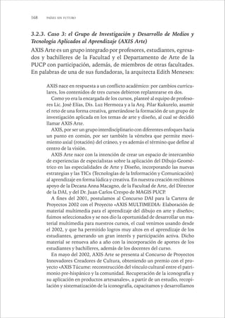 168 PAÍSES SIN FUTURO 
3.2.3. Caso 3: el Grupo de Investigación y Desarrollo de Medios y 
Tecnología Aplicados al Aprendizaje (AXIS Arte) 
AXIS Arte es un grupo integrado por profesores, estudiantes, egresa-dos 
y bachilleres de la Facultad y el Departamento de Arte de la 
PUCP con participación, además, de miembros de otras facultades. 
En palabras de una de sus fundadoras, la arquitecta Edith Meneses: 
AXIS nace en respuesta a un conflicto académico: por cambios curricu-lares, 
los contenidos de tres cursos debieron replantearse en dos. 
Como yo era la encargada de los cursos, planteé al equipo de profeso-res 
Lic. José Elías, Dis. Luz Hermoza y a la Arq. Pilar Kukurelo, asumir 
el reto de una forma creativa, generándose la formación de un grupo de 
investigación aplicada en los temas de arte y diseño, al cual se decidió 
llamar AXIS Arte. 
AXIS, por ser un grupo interdisciplinario con diferentes enfoques hacia 
un punto en común, por ser también la vértebra que permite movi-miento 
axial (rotación) del cráneo, y es además el término que define al 
centro de la visión. 
AXIS Arte nace con la intención de crear un espacio de intercambio 
de experiencias de especialistas sobre la aplicación del Dibujo Geomé-trico 
en las especialidades de Arte y Diseño, incorporando las nuevas 
estrategias y las TICs (Tecnologías de la Información y Comunicación) 
al aprendizaje en forma lúdica y creativa. En nuestra creación recibimos 
apoyo de la Decana Anna Macagno, de la Facultad de Arte, del Director 
de la DAI, y del Dr. Juan Carlos Crespo de MAGIS PUCP. 
A fines del 2001, postulamos al Concurso DAI para la Cartera de 
Proyectos 2002 con el Proyecto «AXIS MULTIMEDIA: Elaboración de 
material multimedia para el aprendizaje del dibujo en arte y diseño»; 
fuimos seleccionados y se nos dio la oportunidad de desarrollar un ma-terial 
multimedia para nuestros cursos, el cual venimos usando desde 
el 2002, y que ha permitido logros muy altos en el aprendizaje de los 
estudiantes, generando un gran interés y participación activa. Dicho 
material se renueva año a año con la incorporación de aportes de los 
estudiantes y bachilleres, además de los docentes del curso. 
En mayo del 2002, AXIS Arte se presenta al Concurso de Proyectos 
Innovadores Creadores de Cultura, obteniendo un premio con el pro-yecto 
«AXIS Túcume: reconstrucción del vínculo cultural entre el patri-monio 
pre-hispánico y la comunidad. Recuperación de la iconografía y 
su aplicación en productos artesanales», a partir de un estudio, recopi-lación 
y sistematización de la iconografía, capacitamos y desarrollamos 
 