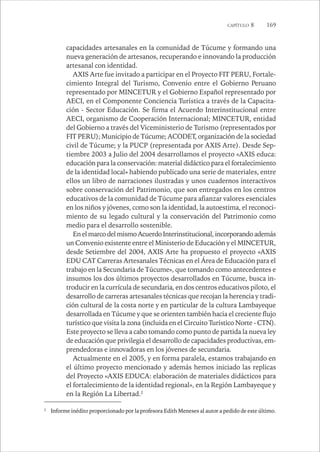 CAPÍTULO 8 169 
capacidades artesanales en la comunidad de Túcume y formando una 
nueva generación de artesanos, recuperando e innovando la producción 
artesanal con identidad. 
AXIS Arte fue invitado a participar en el Proyecto FIT PERU, Fortale-cimiento 
Integral del Turismo, Convenio entre el Gobierno Peruano 
representado por MINCETUR y el Gobierno Español representado por 
AECI, en el Componente Conciencia Turística a través de la Capacita-ción 
- Sector Educación. Se firma el Acuerdo Interinstitucional entre 
AECI, organismo de Cooperación Internacional; MINCETUR, entidad 
del Gobierno a través del Viceministerio de Turismo (representados por 
FIT PERU); Municipio de Túcume; ACODET, organización de la sociedad 
civil de Túcume; y la PUCP (representada por AXIS Arte). Desde Sep-tiembre 
2003 a Julio del 2004 desarrollamos el proyecto «AXIS educa: 
educación para la conservación: material didáctico para el fortalecimiento 
de la identidad local» habiendo publicado una serie de materiales, entre 
ellos un libro de narraciones ilustradas y unos cuadernos interactivos 
sobre conservación del Patrimonio, que son entregados en los centros 
educativos de la comunidad de Túcume para afianzar valores esenciales 
en los niños y jóvenes, como son la identidad, la autoestima, el reconoci-miento 
de su legado cultural y la conservación del Patrimonio como 
medio para el desarrollo sostenible. 
En el marco del mismo Acuerdo Interinstitucional, incorporando además 
un Convenio existente entre el Ministerio de Educación y el MINCETUR, 
desde Setiembre del 2004, AXIS Arte ha propuesto el proyecto «AXIS 
EDU CAT Carreras Artesanales Técnicas en el Área de Educación para el 
trabajo en la Secundaria de Túcume», que tomando como antecedentes e 
insumos los dos últimos proyectos desarrollados en Túcume, busca in-troducir 
en la currícula de secundaria, en dos centros educativos piloto, el 
desarrollo de carreras artesanales técnicas que recojan la herencia y tradi-ción 
cultural de la costa norte y en particular de la cultura Lambayeque 
desarrollada en Túcume y que se orienten también hacia el creciente flujo 
turístico que visita la zona (incluida en el Circuito Turístico Norte - CTN). 
Este proyecto se lleva a cabo tomando como punto de partida la nueva ley 
de educación que privilegia el desarrollo de capacidades productivas, em-prendedoras 
e innovadoras en los jóvenes de secundaria. 
Actualmente en el 2005, y en forma paralela, estamos trabajando en 
el último proyecto mencionado y además hemos iniciado las replicas 
del Proyecto «AXIS EDUCA: elaboración de materiales didácticos para 
el fortalecimiento de la identidad regional», en la Región Lambayeque y 
en la Región La Libertad.2 
2 Informe inédito proporcionado por la profesora Edith Meneses al autor a pedido de este último. 
 