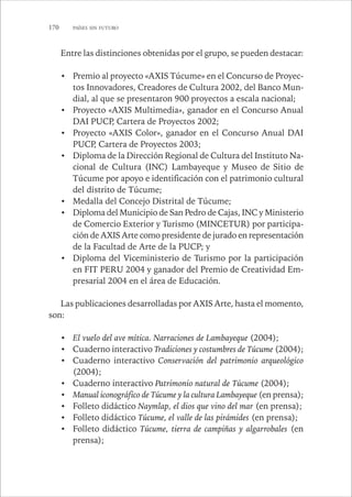 170 PAÍSES SIN FUTURO 
Entre las distinciones obtenidas por el grupo, se pueden destacar: 
• Premio al proyecto «AXIS Túcume» en el Concurso de Proyec-tos 
Innovadores, Creadores de Cultura 2002, del Banco Mun-dial, 
al que se presentaron 900 proyectos a escala nacional; 
• Proyecto «AXIS Multimedia», ganador en el Concurso Anual 
DAI PUCP, Cartera de Proyectos 2002; 
• Proyecto «AXIS Color», ganador en el Concurso Anual DAI 
PUCP, Cartera de Proyectos 2003; 
• Diploma de la Dirección Regional de Cultura del Instituto Na-cional 
de Cultura (INC) Lambayeque y Museo de Sitio de 
Túcume por apoyo e identificación con el patrimonio cultural 
del distrito de Túcume; 
• Medalla del Concejo Distrital de Túcume; 
• Diploma del Municipio de San Pedro de Cajas, INC y Ministerio 
de Comercio Exterior y Turismo (MINCETUR) por participa-ción 
de AXIS Arte como presidente de jurado en representación 
de la Facultad de Arte de la PUCP; y 
• Diploma del Viceministerio de Turismo por la participación 
en FIT PERU 2004 y ganador del Premio de Creatividad Em-presarial 
2004 en el área de Educación. 
Las publicaciones desarrolladas por AXIS Arte, hasta el momento, 
son: 
• El vuelo del ave mítica. Narraciones de Lambayeque (2004); 
• Cuaderno interactivo Tradiciones y costumbres de Túcume (2004); 
• Cuaderno interactivo Conservación del patrimonio arqueológico 
(2004); 
• Cuaderno interactivo Patrimonio natural de Túcume (2004); 
• Manual iconográfico de Túcume y la cultura Lambayeque (en prensa); 
• Folleto didáctico Naymlap, el dios que vino del mar (en prensa); 
• Folleto didáctico Túcume, el valle de las pirámides (en prensa); 
• Folleto didáctico Túcume, tierra de campiñas y algarrobales (en 
prensa); 
 