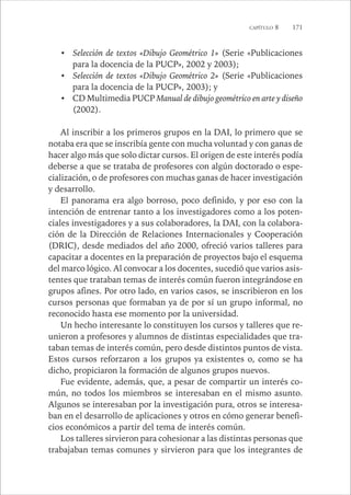 CAPÍTULO 8 171 
• Selección de textos «Dibujo Geométrico 1» (Serie «Publicaciones 
para la docencia de la PUCP», 2002 y 2003); 
• Selección de textos «Dibujo Geométrico 2» (Serie «Publicaciones 
para la docencia de la PUCP», 2003); y 
• CD Multimedia PUCP Manual de dibujo geométrico en arte y diseño 
(2002). 
Al inscribir a los primeros grupos en la DAI, lo primero que se 
notaba era que se inscribía gente con mucha voluntad y con ganas de 
hacer algo más que solo dictar cursos. El origen de este interés podía 
deberse a que se trataba de profesores con algún doctorado o espe-cialización, 
o de profesores con muchas ganas de hacer investigación 
y desarrollo. 
El panorama era algo borroso, poco definido, y por eso con la 
intención de entrenar tanto a los investigadores como a los poten-ciales 
investigadores y a sus colaboradores, la DAI, con la colabora-ción 
de la Dirección de Relaciones Internacionales y Cooperación 
(DRIC), desde mediados del año 2000, ofreció varios talleres para 
capacitar a docentes en la preparación de proyectos bajo el esquema 
del marco lógico. Al convocar a los docentes, sucedió que varios asis-tentes 
que trataban temas de interés común fueron integrándose en 
grupos afines. Por otro lado, en varios casos, se inscribieron en los 
cursos personas que formaban ya de por sí un grupo informal, no 
reconocido hasta ese momento por la universidad. 
Un hecho interesante lo constituyen los cursos y talleres que re-unieron 
a profesores y alumnos de distintas especialidades que tra-taban 
temas de interés común, pero desde distintos puntos de vista. 
Estos cursos reforzaron a los grupos ya existentes o, como se ha 
dicho, propiciaron la formación de algunos grupos nuevos. 
Fue evidente, además, que, a pesar de compartir un interés co-mún, 
no todos los miembros se interesaban en el mismo asunto. 
Algunos se interesaban por la investigación pura, otros se interesa-ban 
en el desarrollo de aplicaciones y otros en cómo generar benefi-cios 
económicos a partir del tema de interés común. 
Los talleres sirvieron para cohesionar a las distintas personas que 
trabajaban temas comunes y sirvieron para que los integrantes de 
 