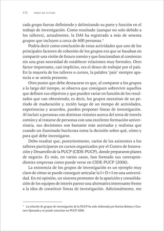 172 PAÍSES SIN FUTURO 
cada grupo fueran definiendo y delimitando su parte y función en el 
trabajo de investigación. Como resultado (aunque no solo debido a 
los talleres), actualmente, la DAI ha registrado a más de sesenta 
grupos que incluyen a cerca de 600 personas.3 
Podría decir como conclusión de estas actividades que uno de los 
principales factores de cohesión de los grupos era que se basaban en 
compartir una visión de futuro común y que funcionaban al comienzo 
sin una gran necesidad de establecer relaciones muy formales. Otro 
factor importante, casi implícito, era el deseo de trabajar por el país. 
En la mayoría de los talleres o cursos, la palabra ‘país’ siempre apa-recía 
o se sentía presente. 
Otro punto que debe destacarse es que, al comparar a los grupos 
a lo largo del tiempo, se observa que consiguen sobrevivir aquellos 
que definen sus objetivos y que pueden variar en función de los resul-tados 
que van obteniendo; es decir, los grupos necesitan de un pe-ríodo 
de maduración y, recién luego de un tiempo de actividades, 
experiencias y acuerdos, pueden proponer líneas de investigación. 
Al incluir a personas con distintas visiones acerca del tema de interés 
común y al tratarse de personas con una excelente formación univer-sitaria, 
sus decisiones son bastante más acertadas y realistas que 
cuando un iluminado burócrata toma la decisión sobre qué, cómo y 
para qué debe investigarse. 
Debo resaltar que, posteriormente, varios de los asistentes a los 
talleres participaron en cursos organizados por el Centro de Innova-ción 
y Desarrollo de la PUCP (CIDE-PUCP), donde prepararon planes 
de negocio. Es más, en varios casos, han formado sus correspon-dientes 
empresas como puede verse en CIDE-PUCP (2006). 
La existencia de los grupos de investigación es un ejemplo muy 
claro de cómo se puede conseguir articular la I+D+I en una universi-dad. 
En mi opinión, un sistema promotor de la aparición y consolida-ción 
de los equipos de interés parece una alternativa interesante frente 
a la idea de constituir líneas de investigación. Adicionalmente, me 
3 La relación de grupos de investigación de la PUCP ha sido elaborada por Karina Rebata y Gus-tavo 
Quesada y se puede consultar en PUCP 2006. 
 