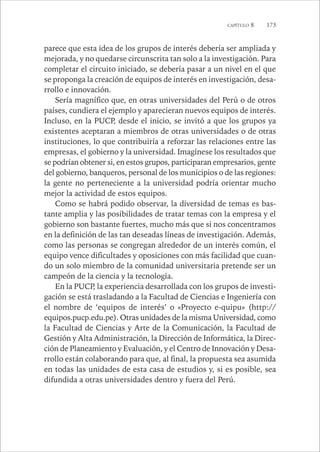 CAPÍTULO 8 173 
parece que esta idea de los grupos de interés debería ser ampliada y 
mejorada, y no quedarse circunscrita tan solo a la investigación. Para 
completar el circuito iniciado, se debería pasar a un nivel en el que 
se proponga la creación de equipos de interés en investigación, desa-rrollo 
e innovación. 
Sería magnífico que, en otras universidades del Perú o de otros 
países, cundiera el ejemplo y aparecieran nuevos equipos de interés. 
Incluso, en la PUCP, desde el inicio, se invitó a que los grupos ya 
existentes aceptaran a miembros de otras universidades o de otras 
instituciones, lo que contribuiría a reforzar las relaciones entre las 
empresas, el gobierno y la universidad. Imagínese los resultados que 
se podrían obtener si, en estos grupos, participaran empresarios, gente 
del gobierno, banqueros, personal de los municipios o de las regiones: 
la gente no perteneciente a la universidad podría orientar mucho 
mejor la actividad de estos equipos. 
Como se habrá podido observar, la diversidad de temas es bas-tante 
amplia y las posibilidades de tratar temas con la empresa y el 
gobierno son bastante fuertes, mucho más que si nos concentramos 
en la definición de las tan deseadas líneas de investigación. Además, 
como las personas se congregan alrededor de un interés común, el 
equipo vence dificultades y oposiciones con más facilidad que cuan-do 
un solo miembro de la comunidad universitaria pretende ser un 
campeón de la ciencia y la tecnología. 
En la PUCP, la experiencia desarrollada con los grupos de investi-gación 
se está trasladando a la Facultad de Ciencias e Ingeniería con 
el nombre de ‘equipos de interés’ o «Proyecto e-quipu» (http:// 
equipos.pucp.edu.pe). Otras unidades de la misma Universidad, como 
la Facultad de Ciencias y Arte de la Comunicación, la Facultad de 
Gestión y Alta Administración, la Dirección de Informática, la Direc-ción 
de Planeamiento y Evaluación, y el Centro de Innovación y Desa-rrollo 
están colaborando para que, al final, la propuesta sea asumida 
en todas las unidades de esta casa de estudios y, si es posible, sea 
difundida a otras universidades dentro y fuera del Perú. 
 