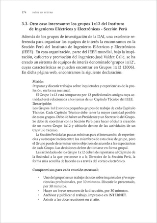 174 PAÍSES SIN FUTURO 
3.3. Otro caso interesante: los grupos 1x12 del Instituto 
de Ingenieros Eléctricos y Electrónicos - Sección Perú 
Además de los grupos de investigación de la DAI, una excelente re-ferencia 
para organizar los equipos de interés la encontramos en la 
Sección Perú del Instituto de Ingenieros Eléctricos y Electrónicos 
(IEEE). En esta organización, parte del IEEE mundial, bajo la inspi-ración, 
esfuerzo y promoción del ingeniero José Valdez Calle, se ha 
creado un sistema de equipos de interés denominado ‘grupos 1x12’, 
cuyas características se pueden encontrar en Grupos 1x12 (2006). 
En dicha página web, encontramos la siguiente declaración: 
Misión: 
Preparar y discutir trabajos sobre inquietudes y experiencias de la pro-fesión, 
en forma mensual. 
El Grupo 1x12 está compuesto por 12 profesionales amigos cuya ac-tividad 
esté relacionada a los temas de un Capítulo Técnico del IEEE. 
Descripción: 
Los Grupos 1x12 son los pequeños grupos de trabajo de cada Capítulo 
Técnico. Cada Capítulo Técnico debe tener la mayor cantidad posible 
de estos grupos. Debe de haber un Presidente y un Secretario del Grupo. 
Se debe de coordinar con la Sección Perú para hacer oficial la creación 
de un nuevo Grupo 1x12 y ubicarlo dentro de las actividades de un 
Capítulo Técnico. 
La Sección Perú da las pautas mínimas para el intercambio de experien-cias 
y autocapacitación entre los miembros de esta clase de grupo, pero 
el Grupo puede determinar otros objetivos de acuerdo a las expectativas 
de cada Grupo. Las decisiones deben de tomarse en forma grupal. 
Las actividades de los Grupo 1x12 deben de reportarse al Capítulo de 
la Sociedad a la que pertenece o a la Directiva de la Sección Perú, la 
forma más sencilla de hacerlo es a través del correo electrónico. 
Compromisos para cada reunión mensual: 
· Uno del grupo lee un trabajo técnico sobre inquietudes y/o expe-riencias 
profesionales, por 30 minutos. Discutir lo presentado, 
por 30 minutos. 
· Hacer un breve resumen de la discusión, por 30 minutos. 
· Archivar y publicar el trabajo, impreso o en INTERNET. 
· Asistir a las doce reuniones en el año. 
 
