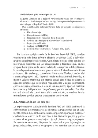 CAPÍTULO 8 175 
Motivaciones para los Grupos 1x12: 
La Junta Directiva de la Sección Perú decidirá cuáles son los mejores 
Grupos 1x12 del año y se les hará entrega de un premio a la perseverancia 
ofrecido por el Ing. José Valdez Calle. 
Para la calificación del mejor Grupo 1x12 se tomarán los siguientes 
criterios: 
a. Plan de trabajo 
b. Cumplimiento del Plan 
c. Preparación del Resumen de la discusión 
d. Archivo del Trabajo y el Resumen de la discusión 
e. Impresión y difusión 
f. Archivo en INTERNET 
g. Contenido de los trabajos. (Grupos 1x12 2006) 
En la misma página web de la Sección Perú del IEEE, pueden 
encontrarse más datos sobre el sistema de grupos 1x12 y sobre los 
grupos actualmente existentes. Combínense estas ideas con las de 
los grupos existentes en las universidades y facilítese que, en los 
grupos, haya gente de la universidad, de la empresa y del gobierno: 
la mezcla puede resultar en una generación explosiva de conocimiento 
y riqueza. Sin embargo, como bien hace notar Valdez, creador del 
sistema de grupos 1x12, la persistencia es fundamental. Por ello, el 
mismo Valdez promueve un premio anual con el que se alienta a 
aquellos grupos que se reúnen regularmente y dejan información 
escrita de sus reuniones, en las que los miembros aportan material 
interesante y útil para sus compañeros y para la sociedad. Por ello, 
cerraré el capítulo con el tema de la motivación, el cual es funda-mental 
para que los grupos crezcan y se desarrollen. 
3.4. Articulación de los equipos 
La experiencia en la DAI y de la Sección Perú del IEEE demostró la 
conveniencia de presentar a las distintas agrupaciones en un am-biente 
común. Este ambiente es un lugar propicio para que cualquier 
ciudadano se entere de lo que hacen los distintos grupos y pueda 
aportar ideas, propuestas o, bajo el ejemplo, formar un grupo propio. 
Es necesario, entonces, disponer de un servidor que, bajo reglas de 
juego adecuadas, aloje a los grupos y les permita contactarse con 
 
