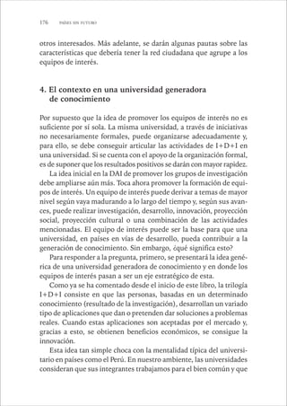 176 PAÍSES SIN FUTURO 
otros interesados. Más adelante, se darán algunas pautas sobre las 
características que debería tener la red ciudadana que agrupe a los 
equipos de interés. 
4. El contexto en una universidad generadora 
de conocimiento 
Por supuesto que la idea de promover los equipos de interés no es 
suficiente por sí sola. La misma universidad, a través de iniciativas 
no necesariamente formales, puede organizarse adecuadamente y, 
para ello, se debe conseguir articular las actividades de I+D+I en 
una universidad. Si se cuenta con el apoyo de la organización formal, 
es de suponer que los resultados positivos se darán con mayor rapidez. 
La idea inicial en la DAI de promover los grupos de investigación 
debe ampliarse aún más. Toca ahora promover la formación de equi-pos 
de interés. Un equipo de interés puede derivar a temas de mayor 
nivel según vaya madurando a lo largo del tiempo y, según sus avan-ces, 
puede realizar investigación, desarrollo, innovación, proyección 
social, proyección cultural o una combinación de las actividades 
mencionadas. El equipo de interés puede ser la base para que una 
universidad, en países en vías de desarrollo, pueda contribuir a la 
generación de conocimiento. Sin embargo, ¿qué significa esto? 
Para responder a la pregunta, primero, se presentará la idea gené-rica 
de una universidad generadora de conocimiento y en donde los 
equipos de interés pasan a ser un eje estratégico de esta. 
Como ya se ha comentado desde el inicio de este libro, la trilogía 
I+D+I consiste en que las personas, basadas en un determinado 
conocimiento (resultado de la investigación), desarrollan un variado 
tipo de aplicaciones que dan o pretenden dar soluciones a problemas 
reales. Cuando estas aplicaciones son aceptadas por el mercado y, 
gracias a esto, se obtienen beneficios económicos, se consigue la 
innovación. 
Esta idea tan simple choca con la mentalidad típica del universi-tario 
en países como el Perú. En nuestro ambiente, las universidades 
consideran que sus integrantes trabajamos para el bien común y que 
 