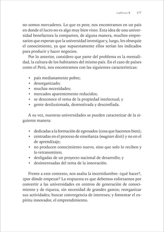 CAPÍTULO 8 177 
no somos mercaderes. Lo que es peor, nos encontramos en un país 
en donde el lucro no es algo muy bien visto. Esta idea de una univer-sidad 
benefactora la comparten, de alguna manera, muchos empre-sarios 
que esperan que la universidad investigue y, luego, les obsequie 
el conocimiento, ya que supuestamente ellos serían los indicados 
para producir y hacer negocios. 
Por lo anterior, considero que parte del problema es la mentali-dad, 
la cultura de los habitantes del mismo país. En el caso de países 
como el Perú, nos encontramos con las siguientes características: 
• país medianamente pobre; 
• desorganizado; 
• muchas necesidades; 
• mercados aparentemente reducidos; 
• se desconoce el tema de la propiedad intelectual; y 
• gente desilusionada, desmotivada y desconfiada. 
A su vez, nuestras universidades se pueden caracterizar de la si-guiente 
manera: 
• dedicadas a la formación de egresados (cosa que hacemos bien); 
• centradas en el proceso de enseñanza (magister dixit) y no en el 
de aprendizaje; 
• no producen conocimiento nuevo, sino que solo lo reciben y 
lo retransmiten; 
• desligadas de un proyecto nacional de desarrollo; y 
• desinteresadas del tema de la innovación. 
Frente a este contexto, nos asalta la incertidumbre: ¿qué hacer?, 
¿por dónde empezar? La respuesta es que debemos esforzarnos por 
convertir a las universidades en centros de generación de conoci-miento 
y de riqueza, sin necesidad de grandes gastos; reorganizar 
sus actividades; buscar convergencia de intereses; y fomentar el es-píritu 
innovador, el emprendimiento. 
 