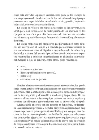 CAPÍTULO 8 179 
cluso esta actividad la pueden insertar como parte de los trabajos de 
tesis o proyectos de fin de carrera de los miembros del equipo que 
pertenezcan a especialidades de administración, gestión, ingeniería 
industrial, economía o áreas similares. 
En lo que se refiere a los planes de estudios de las carreras, sería 
ideal que estos fomentaran la participación de los alumnos en los 
equipos de interés y, por ello, los cursos de las carreras deberían 
incluir temas y actividades que fomenten la innovación y el empren-dimiento. 
En lo que respecta a los profesores que participan en estos equi-pos 
de interés, con el tiempo y a medida que asesoran trabajos de 
tesis relacionados entre sí, ligados a necesidades de la industria y 
dedicados a temas del mismo tipo, acaban convirtiéndose en exper-tos 
reconocidos y publican investigaciones en el ámbito internacio-nal. 
Gracias a ello, se generan, entre otros, estos resultados: 
• tesis, 
• artículos académicos, 
• libros (publicaciones en general), 
• patentes y 
ƒ consultorías a empresas. 
Gracias a haberse convertido en expertos reconocidos, los profe-sores 
logran establecer buenas relaciones con el sector empresarial y 
gubernamental, y acaban por tener a su cargo la ejecución de proyec-tos 
de investigación y desarrollo a mediano y largo plazo. De esa 
manera, alimentan al mismo equipo, crean otros nuevos equipos y 
siempre contribuyen a generar riqueza para su universidad y su país. 
Además de lo anterior, con los equipos en funciones, se desarro-lla 
la capacidad de preparar y ejecutar proyectos, capacidad con muy 
pocos expertos en países poco desarrollados y en los que, con fre-cuencia, 
los recursos se pierden por la falta de proyectos y de perso-nas 
que puedan ejecutarlos. Asimismo, estos equipos ayudan a que 
la universidad y el medio generen marcos de apoyo para la creación 
de empresas de base tecnológica. Esto incluye apoyos legales, finan-cieras 
o de infraestructura. 
 