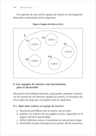 180 PAÍSES SIN FUTURO 
Un esquema de una red de equipos de interés en investigación, 
desarrollo e innovación sería el siguiente: 
E2 
I+D+I 
D+I 
E1 
E3 
E4 
Em 
R 
I+D+I 
I+D+I 
I+D+I 
I+D+I 
Figura 6. Equipos de interés en I+D+I 
6. Los equipos de interés: una herramienta 
para el desarrollo 
Para que la red ciudadana funcione, y para poder comparar y contras-tar 
los avances de los distintos equipos de interés, es necesario dar 
unas reglas de juego que se propone sean las siguientes: 
6.1. ¿Qué debe realizar un equipo de interés? 
a. Reuniones periódicas (por lo menos, una al mes); 
b. publicar un informe de una página al mes, registrada en la 
página web de la universidad; 
c. definir objetivos, metas e intenciones en una primera etapa; 
d. desarrollar un plan estratégico en su primer año de existencia; 
 