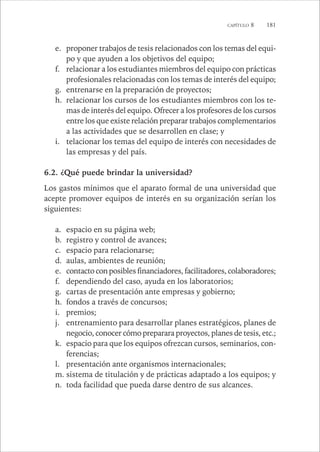 CAPÍTULO 8 181 
e. proponer trabajos de tesis relacionados con los temas del equi-po 
y que ayuden a los objetivos del equipo; 
f. relacionar a los estudiantes miembros del equipo con prácticas 
profesionales relacionadas con los temas de interés del equipo; 
g. entrenarse en la preparación de proyectos; 
h. relacionar los cursos de los estudiantes miembros con los te-mas 
de interés del equipo. Ofrecer a los profesores de los cursos 
entre los que existe relación preparar trabajos complementarios 
a las actividades que se desarrollen en clase; y 
i. telacionar los temas del equipo de interés con necesidades de 
las empresas y del país. 
6.2. ¿Qué puede brindar la universidad? 
Los gastos mínimos que el aparato formal de una universidad que 
acepte promover equipos de interés en su organización serían los 
siguientes: 
a. espacio en su página web; 
b. registro y control de avances; 
c. espacio para relacionarse; 
d. aulas, ambientes de reunión; 
e. contacto con posibles financiadores, facilitadores, colaboradores; 
f. dependiendo del caso, ayuda en los laboratorios; 
g. cartas de presentación ante empresas y gobierno; 
h. fondos a través de concursos; 
i. premios; 
j. entrenamiento para desarrollar planes estratégicos, planes de 
negocio, conocer cómo preparara proyectos, planes de tesis, etc.; 
k. espacio para que los equipos ofrezcan cursos, seminarios, con-ferencias; 
l. presentación ante organismos internacionales; 
m. sistema de titulación y de prácticas adaptado a los equipos; y 
n. toda facilidad que pueda darse dentro de sus alcances. 
 